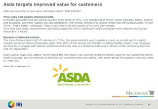 Copyright © 2015 Information Resources, Inc. (IRI). Confidential and Proprietary. 14
Asda targets improved value for customers
Asda has launched a new value campaign called "That's Better".
Price cuts and quality improvements
Everyday favourite lines are seeing average price drops of 15%. This includes beef mince, whole chickens, bacon, prawns
and sausages. Lunchbox staples are also benefitting, with bread, cheese and cooked meats also being discounted. As part
of the "That's Better" campaign, Asda is also improving the quality of it's own label ranges.
Price cuts and range improvements are being supported with a significant media campaign which debuted during last
Saturday's X Factor.
Reverse continued decline
The move follows Asda's Q2 LFL decline of -7.5%; the supermarket's worst quarterly result on record and it's eighth
straight period of falling comparable sales. With 80% of this decline attributable to falling footfall, Asda's new campaign
will look to re-engage with lapsed customers and those who are shopping Asda less in favour of the remaining Big Four
and the discounters.
Sean Clarke, Asda CEO, stated "we're taking the next step in our journey to deliver better value for our customers and to
improve quality. We will continue to listen to our customers and take action, with better prices for products they buy week
in, week out."
Source: IGD 15th September 2016
 