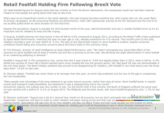 Copyright © 2015 Information Resources, Inc. (IRI). Confidential and Proprietary. 3
Retail Footfall Holding Firm Following Brexit Vote
UK retail footfall figures for August show that two months on from the Brexit referendum, the unexpected result has had little material
impact on how people are going about their day-to-day lives.
Often seen as an insignificant month in the retail calendar, this year August has been anything but, with a base rate cut, the usual ‘Back-
to-School’ campaigns, an all-consuming Pokémon Go phenomenon, Team GB’s spectacular success at the Rio Olympics and the end of an
era as BHS pulled down its store shutters for the final time.
Despite the perception, August is actually the third busiest month of the year, behind December and July in weekly footfall terms so it’s an
important one for retailers to keep the tills ringing.
In August, footfall entering non-food stores in the UK fell by 4.0% compared to August 2015, according to the Retail Traffic Index published
by Ipsos Retail Performance, matching the year-on-year gap in July, despite predictions for it to narrow. Two months prior to the vote,
retailers recorded a year-on-year deficit of -3.3%. The lack of any discernible impact on store footfall is evident, despite consumer
confidence levels falling and consumer concerns about the future state of the economy rising.
Dr Tim Denison, director of retail intelligence at Ipsos Retail Performance, said: “We hadn’t anticipated any discernible effect of the
outcome on store footfall until at least 6 months out and this is proving to be the case. We attribute the slight deterioration in store footfall
to an underlying softening in demand.”
Footfall in August fell -5.3% compared to July, worse than the 5-year trend of -2.6% but slightly better than in 2015, when it fell by -5.4%.
Whilst the success of Team GB in Brazil injected some much-needed life into the grocery sector, the ‘feel good’ lift was not demonstrable in
the non-food sector. The Bank Holiday weekend also proved to be disappointing for retailers, with footfall in non-food stores over the three
days down -12.6% on last year.
Dr Denison added: “Footfall was never likely to be stronger than last year, as some had predicted, but the size of the gap is unexpected,
but not inexplicable.
“Many people took advantage of the long weekend to go enjoy leisure pursuits, rather than stay at home. Store footfall levels in coastal
resorts and transport nodes benefitted, but elsewhere it was a disappointing end to the month.”
Around the regions, the outlook was very similar to July. For the fourth time in five months, the North of England suffered the worst year-
on-year decline with a deficit of -6.1% on August 2015. The Midlands saw the best result, with store footfall dropping by only -1.7% on last
year.
Dr Denison continued: “August was a bit of a ‘ground hog’ month on all accounts, but we don’t anticipate that remaining the case in
September. Conjecture will start to build on when retailers will begin raising prices and that may encourage some extra spending in the
coming month. Speculation will also kick off on how retailers will play out Black Friday and that could equally put the brakes on some
spending in September. It’s an important month ahead for retailing and it will be fascinating to see in which direction demand turns.”
Source: NamNews 12th September 2016
 