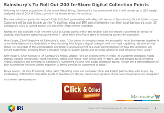 Copyright © 2015 Information Resources, Inc. (IRI). Confidential and Proprietary. 4
Sainsbury’s To Roll Out 200 In-Store Digital Collection Points
Following its recent acquisition of the Home Retail Group, Sainsbury’s has announced that it will launch up to 200 newly-
designed digital Click & Collect points in its stores across the country.
The new collection points for Argos’s Click & Collect partnership with eBay will launch in Sainsbury’s Click & Collect stores.
Customers will be able to pick up their Tu clothing, eBay and DPD parcel deliveries from their local Sainsbury’s store. 30
Sainsbury’s Click & Collect points will also offer Argos online collection.
Tablets will be available in all the new Click & Collect points which the retailer said will enable customers to ‘check in’
digitally, significantly speeding up the time it takes from arriving in store to receiving parcels for collection.
Mike Coupe, Chief Executive of Sainsbury’s, said: “Our vision in bringing these two successful retail businesses together is
to combine Sainsbury’s leadership in food retailing with Argos’s digital strength and non-food capability. We are excited
about the potential of this combination and today’s announcement is a clear demonstration of how this ambition will
benefit customers, bringing them a broader range of quality goods and services whenever and wherever they want.”
John Rogers, Chief Executive of Sainsbury’s Argos, added: “It’s an exciting time in retail. As customer shopping habits
change, people increasingly want flexibility, speed and choice both online and in-store. We are pleased to be bringing
Argos’s products and services to Sainsbury’s customers via the new digital collection points, which are a demonstration of
both businesses working closely together to bring benefits to customers at pace.”
Tanya Lawler, UK Vice President, eBay, said: “Building upon our exclusive Click and Collect partnership with Argos, by
establishing 200 further collection points in Sainsbury’s stores, means even greater choice and convenience for shoppers.”
Source: NamNews 12th September 2016
 