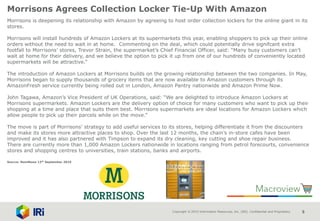 Copyright © 2015 Information Resources, Inc. (IRI). Confidential and Proprietary. 5
Morrisons Agrees Collection Locker Tie-Up With Amazon
Morrisons is deepening its relationship with Amazon by agreeing to host order collection lockers for the online giant in its
stores.
Morrisons will install hundreds of Amazon Lockers at its supermarkets this year, enabling shoppers to pick up their online
orders without the need to wait in at home. Commenting on the deal, which could potentially drive signifcant extra
footfall to Morrisons’ stores, Trevor Strain, the supermarket’s Chief Financial Officer, said: “Many busy customers can’t
wait at home for their delivery, and we believe the option to pick it up from one of our hundreds of conveniently located
supermarkets will be attractive.”
The introduction of Amazon Lockers at Morrisons builds on the growing relationship between the two companies. In May,
Morrisons began to supply thousands of grocery items that are now available to Amazon customers through its
AmazonFresh service currently being rolled out in London, Amazon Pantry nationwide and Amazon Prime Now.
John Tagawa, Amazon’s Vice President of UK Operations, said: “We are delighted to introduce Amazon Lockers at
Morrisons supermarkets. Amazon Lockers are the delivery option of choice for many customers who want to pick up their
shopping at a time and place that suits them best. Morrisons supermarkets are ideal locations for Amazon Lockers which
allow people to pick up their parcels while on the move.”
The move is part of Morrisons’ strategy to add useful services to its stores, helping differentiate it from the discounters
and make its stores more attractive places to shop. Over the last 12 months, the chain’s in-store cafes have been
improved and it has also partnered with Timpson to expand its dry cleaning, key cutting and shoe repair business.
There are currently more than 1,000 Amazon Lockers nationwide in locations ranging from petrol forecourts, convenience
stores and shopping centres to universities, train stations, banks and airports.
Source: NamNews 12th September 2016
 