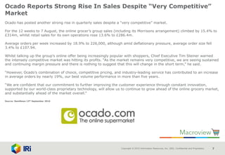 Copyright © 2015 Information Resources, Inc. (IRI). Confidential and Proprietary. 7
Ocado Reports Strong Rise In Sales Despite “Very Competitive”
Market
Ocado has posted another strong rise in quarterly sales despite a “very competitive” market.
For the 12 weeks to 7 August, the online grocer’s group sales (including its Morrisons arrangement) climbed by 15.4% to
£314m, whilst retail sales for its own operations rose 13.6% to £286.4m.
Average orders per week increased by 18.9% to 226,000, although amid deflationary pressure, average order size fell
3.4% to £107.94.
Whilst talking up the group’s online offer being increasingly popular with shoppers, Chief Executive Tim Steiner warned
the intensely competitive market was hitting its profits. “As the market remains very competitive, we are seeing sustained
and continuing margin pressure and there is nothing to suggest that this will change in the short term,” he said.
“However, Ocado’s combination of choice, competitive pricing, and industry-leading service has contributed to an increase
in average orders by nearly 19%, our best volume performance in more than five years.
“We are confident that our commitment to further improving the customer experience through constant innovation,
supported by our world-class proprietary technology, will allow us to continue to grow ahead of the online grocery market,
and substantially ahead of the market overall.”
Source: NamNews 13th September 2016
 