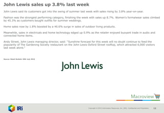 Copyright © 2015 Information Resources, Inc. (IRI). Confidential and Proprietary. 12
John Lewis sales up 3.8% last week
John Lewis said its customers got into the swing of summer last week with sales rising by 3.8% year-on-year.
Fashion was the strongest performing category, finishing the week with sales up 8.7%. Women's formalwear sales climbed
by 45.3% as customers bought outfits for summer weddings.
Home sales rose by 1.8% boosted by a 46.6% surge in sales of outdoor living products.
Meanwhile, sales in electricals and home technology edged up 0.9% as the retailer enjoyed buoyant trade in audio and
connected home items.
Andy Street, John Lewis managing director, said: “Sunshine forecast for this week will no doubt continue to feed the
popularity of The Gardening Society restaurant on the John Lewis Oxford Street rooftop, which attracted 6,000 visitors
last week alone.”
Source: Retail Bulletin 20th July 2016
 