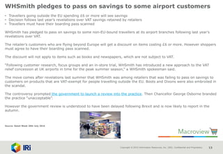 Copyright © 2015 Information Resources, Inc. (IRI). Confidential and Proprietary. 13
WHSmith pledges to pass on savings to some airport customers
• Travellers going outside the EU spending £6 or more will see savings
• Decision follows last year’s revelations over VAT savings retained by retailers
• Travellers must have their boarding pass scanned
WHSmith has pledged to pass on savings to some non-EU-bound travellers at its airport branches following last year’s
revelations over VAT.
The retailer’s customers who are flying beyond Europe will get a discount on items costing £6 or more. However shoppers
must agree to have their boarding pass scanned.
The discount will not apply to items such as books and newspapers, which are not subject to VAT.
“Following customer research, focus groups and an in-store trial, WHSmith has introduced a new approach to the VAT
relief concession at UK airports in time for the peak summer season,” a WHSmith spokesman said.
The move comes after revelations last summer that WHSmith was among retailers that was failing to pass on savings to
customers on products that are VAT-exempt for people travelling outside the EU. Boots and Dixons were also embroiled in
the scandal.
The controversy prompted the government to launch a review into the practice. Then Chancellor George Osborne branded
the practice “unacceptable”.
However the government review is understood to have been delayed following Brexit and is now likely to report in the
autumn.
Source: Retail Week 20th July 2016
 