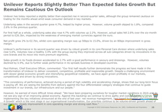 Copyright © 2015 Information Resources, Inc. (IRI). Confidential and Proprietary. 15
Unilever Reports Slightly Better Than Expected Sales Growth But
Remains Cautious On Outlook
Unilever has today reported a slightly better than expected rise in second-quarter sales, although the group remained cautious on
trading for the months ahead amid weak consumer demand in key markets.
Underlying sales in the second quarter grew 4.7%, helped by higher prices. However, volume growth slipped to 1.8%, compared
2.6% in the previous quarter.
For first half as a whole, underlying sales also rose 4.7% with volumes up 2.2%. However, actual sales fell 2.6% over the six-month
period to €26.3bn, impacted by the weakness of emerging market currencies against the euro.
Net profit grew 2% to €2.7bn, whilst core operating margin was up 50bps to 15.0%, driven by an 80bps improvement in gross
margin.
Unilever’s performance in its second quarter was driven by robust growth in its core Personal Care division where underlying sales
rose 5.6%. Volumes rose a healthy 3.4% with the group saying they improved across all sub-categories driven by innovations in its
core brands and its move into more premium segments.
Sales growth in its Foods division accelerated to 2.7% with a good performance in savoury and dressings. However, volumes
declined by 0.9%, due to further weak performance in its spreads business in developed countries.
Paul Polman, Chief Executive Officer, commented: “Our first half results further demonstrate the progress we have made in the
transformation of Unilever to deliver consistent, competitive, profitable and responsible growth. Despite a challenging environment
with slower global economic growth and intensifying geopolitical instability, we have again grown profitably in our markets,
competitively and driven by strong innovations.
“This consistency of performance, achieved during a period of high volatility and accelerating change, shows that our long-term focus
is paying off. We are seeing the benefits from delivery against the four differentiated category strategies that continue to guide
investment in our brands, our infrastructure and our people.”
However, he warned of more difficult times ahead: “We have been preparing ourselves for tougher market conditions in 2016 and do
not see any sign of an improving global economy. Against this backdrop we continue to drive agility and cost discipline,
implementing the key initiatives announced at the end of last year: net revenue management, zero based budgeting and ‘Connected
4 Growth’ which is the next stage in our organisational transformation. Our priorities continue to be volume-driven growth ahead of
our markets, steady improvement in core operating margin and strong cash flow.”
Source: NamNews 21st July 2016
 