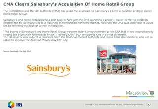 Copyright © 2015 Information Resources, Inc. (IRI). Confidential and Proprietary. 17
CMA Clears Sainsbury’s Acquisition Of Home Retail Group
The Competition and Markets Authority (CMA) has given the go-ahead for Sainsbury’s £1.4bn acquisition of Argos owner
Home Retail Group.
Sainsbury’s and Home Retail agreed a deal back in April with the CMA launching a phase 1 inquiry in May to establish
whether the tie-up would lead to a lessening of competition within the market. However, the CMA said today that it would
not be referring the deal for further investigation.
“The boards of Sainsbury’s and Home Retail Group welcome today’s announcement by the CMA that it has unconditionally
cleared the acquisition following its Phase 1 investigation,” both companies said in a joint statement.
The takeover is now subject to clearance from the Financial Conduct Authority and Home Retail shareholders, who will be
asked to approve the deal next Wednesday (27 July).
Source: NamNews 22nd July 2016
 