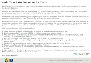 Copyright © 2015 Information Resources, Inc. (IRI). Confidential and Proprietary. 3
Asda Taps Into Pokemon Go Craze
The Pokemon Go craze sweeping across the country has prompted Asda to issue a list of tips and guidelines for playing
the game in its stores.
The app, which was launched in the UK last week, is a location-based augmented reality mobile game which encourages
users to search out Pokemon characters in their local area and around the country.
Following a surge in customers asking its customer service staff for assistance in finding Pokemon, Asda has issued official
guidelines to help customers enjoy Pokemon Go, while keeping safe in its stores!
An Asda spokesperson, said: “We all want our customers to enjoy finding a Pikachu at the pizza counter, or a Jigglypuff at
George, but we acknowledge that there have been some concerns about the distractions caused by the game. So today’s
guidelines will help everyone catch those highly sought after items safely – not to mention Pokemon too.”
Asda’s official Pokemon Go in-store guidelines:
1. There is enough Pokemon for everyone – no running in stores to be the first to catch one
2. Celebrate respectfully – shouting ‘YESSS’ at the fish counter may unnerve people
3. Help is on hand – customer service colleagues will be on hand to offer safe directions around stores if you need
assistance in safely locating a Pokemon
4. Eyes up – please be mindful of fellow shoppers and be aware of your surroundings
5. All children must be accompanied by a parent or guardian and should not engage strangers (that’s a very serious one
please, folks)
6. Everyone is welcome to use the in-store Wi-Fi – please don’t run up huge bills on our account
7. Please refrain from abandoning trolleys while catching Pokemon
8. If any Pikachu are found in our stores then please let customer services know and we’ll congratulate you over the
tannoy
9. Gym etiquette – when training in our stores which are Pokegyms, feel free to use our store cafes to train in comfort
10.Please keep your Pikachu on a lead at all times
Source: NamNews 18th July 2016
 