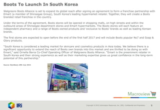 Copyright © 2015 Information Resources, Inc. (IRI). Confidential and Proprietary. 5
Boots To Launch In South Korea
Walgreens Boots Alliance is set to expand its global reach after signing an agreement to form a franchise partnership with
Emart (a member of Shinsegae Group), South Korea’s leading hypermarket retailer. Together, they will create a Boots
branded retail franchise in the country.
Under the terms of the agreement, Boots stores will be opened in shopping malls, on high streets and within the
outbound areas of Shinsegae department stores and Emart hypermarkets. The Boots stores will each feature an
independent pharmacy and a range of Boots owned products and ‘exclusive to Boots’ brands as well as leading Korean
brands.
The first stores are expected to open before the end of the first half 2017 and will include Boots popular No7 and Soap &
Glory products.
“South Korea is considered a leading market for skincare and cosmetics products in Asia today. We believe there is a
significant opportunity to extend the reach of Boots own brands into this market and are thrilled to be doing so with
Emart,” said Ornella Barra Co-Chief Operating Officer of Walgreens Boots Alliance. “Emart is the preeminent retailer in
South Korea and their strong experience as well as their marketing expertise gives us great confidence in the long-term
potential of this partnership.”
Source: NamNews 18th July 2016
 