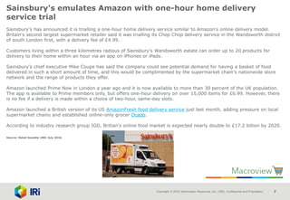 Copyright © 2015 Information Resources, Inc. (IRI). Confidential and Proprietary. 7
Sainsbury's emulates Amazon with one-hour home delivery
service trial
Sainsbury's has announced it is trialling a one-hour home delivery service similar to Amazon's online delivery model.
Britain's second largest supermarket retailer said it was trialling its Chop Chop delivery service in the Wandsworth district
of south London first, with a delivery fee of £4.99.
Customers living within a three kilometres radious of Sainsbury's Wandsworth estate can order up to 20 products for
delivery to their home within an hour via an app on iPhones or iPads.
Sainsbury's chief executive Mike Coupe has said the company could see potential demand for having a basket of food
delivered in such a short amount of time, and this would be complimented by the supermarket chain's nationwide store
network and the range of products they offer.
Amazon launched Prime Now in London a year ago and it is now available to more than 30 percent of the UK population.
The app is available to Prime members only, but offers one-hour delivery on over 15,000 items for £6.99. However, there
is no fee if a delivery is made within a choice of two-hour, same-day slots.
Amazon launched a British version of its US AmazonFresh food delivery service just last month, adding pressure on local
supermarket chains and established online-only grocer Ocado.
According to industry research group IGD, Britian's online food market is expected nearly double to £17.2 billion by 2020.
Source: Retail Gazette 18th July 2016
 