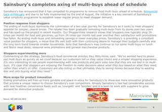 Copyright © 2015 Information Resources, Inc. (IRI). Confidential and Proprietary. 8
Sainsbury's completes axing of multi-buys ahead of schedule
Sainsbury's has announced that it has competed its programme to remove food multi-buys ahead of schedule. Announced
back in February and due to be fully implemented by the end of August, the initiative is a key element of Sainsbury's
value simplicity programme to establish lower regular prices to meet shopper demand.
Positive response from shoppers
The ending of multi-buys represents the culmination of a two year journey for Sainsbury's as it looks to meet shoppers'
appetite for simpler, clearer prices. The retailer has been gradually removing multi-buys from its stores over two years
and has sped-up the project in recent months. Our ShopperVista research shows that shoppers now typically shop 26
times per month for food and groceries, up from 24 times per month last year and that their satisfaction with promotions
has fallen. By ending multi-buys and reinvesting savings in lower everyday prices, Sainsbury's is providing a consistent
value position for shoppers, a move that fits well both with their continuing desire to manage their budgets carefully and
the long term trend towards smaller households. Note that Sainsbury's may continue to run some multi-buys on lunch
and Bistro meal deals, seasonal wine promotions and general merchandise products.
Shoppers experimenting more
Commenting on the strategy, Sainsbury’s food commercial director, Paul Mills-Hicks, said: "We’ve worked hard to phase
out multi-buys as quickly as we could because our customers tell us they value choice and a simpler shopping experience.
It’s very interesting to see people experimenting with new products and pack sizes now that they are not tied in to multi-
buys. It’s clear that shoppers are enjoying the freedom to make decisions about what they buy based on what they need,
rather than what’s on offer. Customers are also telling us that ultimately they’re saving money because they’re wasting
less and only buying what they need.“
More scope for product innovation
Ending promotions will free up more gondola end space in-store for Sainsbury's to showcase more innovative products
that provide a unique reason to choose Sainsbury's over competitors. Already Sainsbury's has had considerable success
with new healthier convenience foods such as 'courgetti' and 'boodles' and it is keen to work with suppliers to grow
demand for distinctive products.
Source: IGD 18th July 2016
 