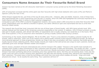Copyright © 2015 Information Resources, Inc. (IRI). Confidential and Proprietary. 9
Consumers Name Amazon As Their Favourite Retail Brand
Amazon has been named as the UK’s favourite retail brand in consumer survey carried out by the Direct Marketing Association
(DMA).
25% of consumers surveyed said the online giant was their favourite with high street stalwarts John Lewis (14%) and Marks &
Spencer (10%) the next in line.
While Amazon topped the list, just three of the top 20 were online-only – Amazon, eBay and ASOS. However, most of these have
also experimented with in-store experiences over the last 12 months, which the DMA said highlighted the continued importance of a
multi-channel strategy when it comes to retail customer engagement.
Conducted as part of the DMA’s Customer Engagement research, the survey asked 1,000 consumers to name their favourite retail
brand. Respondents were not offered a shortlist of options, but rather offered an open and unprompted text-box to write their
favourite retails brands.
The research also found that most consumers fall into one of three types of brand loyalty, with 40% being actively loyal, 28%
actively disloyal and the loyalty of the remaining consumers depending on the context. In addition, 24% of those surveyed currently
take part in loyalty schemes, with almost half (46%) of respondents not in loyalty schemes, but would like to in the future. More
than three-quarters (77%) of consumers were interested in joining a loyalty scheme after buying a product.
Commenting on the results, Rachel Aldighieri, MD at the DMA, said: “Trust is a key element of building customer loyalty for all
brands, retail or otherwise. That’s one of the reasons we’re seeing loyalty schemes evolve beyond traditional formats. By taking a
more personal approach to these programmes, brands can forge a two-way conversation with their customer that builds genuine
loyalty beyond simply collecting points. When loyalty rewards are made to feel well earned and unique to each customer, bonds can
potentially grow even stronger between retailer and shopper.”
Warren Jenson, president of Acxiom International and a former Amazon CFO, added: “Amazon is the world’s best example of a
company that couples a deep commitment to their customers with the power of data and technology. The results are clear – a great
personalised, relevant experience we all have come to love and trust. Brands everywhere need to understand Internet giants like
Amazon have been perfecting data-driven marketing since they opened their doors. And they are not slowing down. Every day the
giants come into work to further enhance their algorithms and data sets and thereby increase their relevance and reputation with
their customers. The great news is that the technology and know-how now exists which enables all brands – large and small,
physical and virtual – to do exactly the same thing. Your customers will love it!”
Source: NamNews 18th July 2016
 