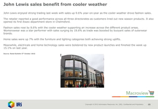Copyright © 2015 Information Resources, Inc. (IRI). Confidential and Proprietary. 10
John Lewis sales benefit from cooler weather
John Lewis enjoyed strong trading last week with sales up 9.6% year-on-year as the cooler weather drove fashion sales.
The retailer reported a good performance across all three directorates as customers tried out new season products. It also
opened its first Essex department store in Chelmsford.
Fashion sales rose by 8.6% with the cooler weather supporting an increase across the different product areas.
Womenswear was a star performer with sales surging by 18.6% as trade was boosted by buoyant sales of outerwear
brands.
Home sales were up 7% with the furniture and lighting categories both achieving strong uplifts.
Meanwhile, electricals and home technology sales were bolstered by new product launches and finished the week up
15.1% on last year.
Source: Retail Bulletin 5th October 2016
 