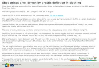 Copyright © 2015 Information Resources, Inc. (IRI). Confidential and Proprietary. 11
Shop prices dive, driven by drastic deflation in clothing
Shop prices fell once again in the first week of September, driven by falling fashion prices, according to the BRC Nielsen
Shop Price Index.
The fall in prices amounted to 1.8%, compared with 2% in August
Overall the fall in prices amounted to 1.8%, compared with a 2% fall in August.
This was led by clothing and footwear prices falling 6.5% year-on-year during September 5-9. This is a slight deceleration
of deflation from August, when prices dropped 6.8% year-on-year.
Outside clothing, the picture was less dramatic. Electricals experienced the next highest deflation, falling 2.9%, while
health and beauty fell the least, at 0.5%.
The price of books, stationery and home entertainment was the only category where prices inflated, rising 3%.
In grocery, prices dropped 1.3% year-on-year. This represented the second-biggest drop ever recorded, following on from
August’s record low. The past two months are the only instances of prices dropping by more than 1%.
BRC chief executive Helen Dickinson said: “There’s been little change in the ongoing trend of price movements this month
with shoppers finding their purchases 1.8% cheaper than at the same time last year, only marginally different from the
2% in August.
“We are now in the fourth year of falling shop prices, so the record-setting run of shop price deflation continues, which is
great news for consumers. This is as a direct result of the intense competition and transformational change in the retail
industry with consumers having access to more choices and greater ability to compare prices than ever before.”
Nielsen head of retailer and business insight Mike Watkins said: “With a new round price cuts by supermarkets in
September and fresh foods also promoted to encourage visits, this has helped maintain deflation in shop prices.
”However, the warm and late summer weather was a challenge for many in the non-food channel so we may well see
further price discounts as we move into October.”
Source: Retail Week 5th October 2016
 