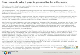 Copyright © 2015 Information Resources, Inc. (IRI). Confidential and Proprietary. 14
New research: why it pays to personalise for millennials
Millennials are more likely to be brand loyal than other age group but expect more personalisation in their interactions
with businesses, according to new research.
The study was part of a new American Express initiative that saw the company engage psychologist Emma Kenny to
decipher how businesses can better appeal to millennial consumers and how their influence might also be changing the
behaviours of other age groups.
The study found millennials are more brand-loyal than any other age group surveyed. 62% of millennials polled said they
tended to only ever buy a preferred brand, compared to just 54% of the wider population. However, the research also
indicated that inspiring loyalty from this generation can present challenges to businesses.
Spend consciousness and a willingness to use money-saving tools was evident across the generations, with 86% of those
surveyed having used at least one offer. However, while offers were widely used across different age groups, the survey
found that personalisation was most important for the millennial generation with almost half of millennials expecting
brands to customise offers to suit their needs. Furthermore, millennials were more likely to go out of their way to use a
customised offer compared to other age groups.
According to Kenny, this demonstrates how brand loyalty is being driven by longer term relationships with brands as this
enables them to build customisation over time. She points to customisation as a way of evoking feelings of being
understood by brands and said: “While millennials are demonstrating brand loyalty these days, they also require a sense
of being ‘looked after’ if they are to remain that way. The psychology of our interaction with offers often arises from our
initial positive experiences of consumer engagement.“
Millennials were also found to be more likely than any other age group to share details of recent purchases on social
media. Meanwhile, over a third of 55-64 year olds said they used social media to share recent purchases, illustrating how
millennial trends are shaping behaviours across the generations.
Dan Edelman, VP at American Express, said: “While brand loyalty is important among millennials, we can see that in
order to inspire their repeat custom, businesses must consider how they build long term relationships with their
customers which are tailored to their preferences and needs.”
Source: Retail Bulletin 6th October 2016
 