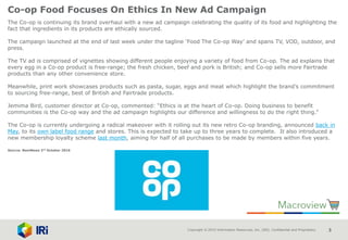 Copyright © 2015 Information Resources, Inc. (IRI). Confidential and Proprietary. 3
Co-op Food Focuses On Ethics In New Ad Campaign
The Co-op is continuing its brand overhaul with a new ad campaign celebrating the quality of its food and highlighting the
fact that ingredients in its products are ethically sourced.
The campaign launched at the end of last week under the tagline ‘Food The Co-op Way’ and spans TV, VOD, outdoor, and
press.
The TV ad is comprised of vignettes showing different people enjoying a variety of food from Co-op. The ad explains that
every egg in a Co-op product is free-range; the fresh chicken, beef and pork is British; and Co-op sells more Fairtrade
products than any other convenience store.
Meanwhile, print work showcases products such as pasta, sugar, eggs and meat which highlight the brand’s commitment
to sourcing free-range, best of British and Fairtrade products.
Jemima Bird, customer director at Co-op, commented: “Ethics is at the heart of Co-op. Doing business to benefit
communities is the Co-op way and the ad campaign highlights our difference and willingness to do the right thing.”
The Co-op is currently undergoing a radical makeover with it rolling out its new retro Co-op branding, announced back in
May, to its own label food range and stores. This is expected to take up to three years to complete. It also introduced a
new membership loyalty scheme last month, aiming for half of all purchases to be made by members within five years.
Source: NamNews 3rd October 2016
 