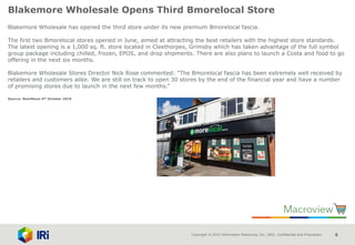 Copyright © 2015 Information Resources, Inc. (IRI). Confidential and Proprietary. 6
Blakemore Wholesale Opens Third Bmorelocal Store
Blakemore Wholesale has opened the third store under its new premium Bmorelocal fascia.
The first two Bmorelocal stores opened in June, aimed at attracting the best retailers with the highest store standards.
The latest opening is a 1,000 sq. ft. store located in Cleethorpes, Grimsby which has taken advantage of the full symbol
group package including chilled, frozen, EPOS, and drop shipments. There are also plans to launch a Costa and food to go
offering in the next six months.
Blakemore Wholesale Stores Director Nick Rose commented: “The Bmorelocal fascia has been extremely well received by
retailers and customers alike. We are still on track to open 30 stores by the end of the financial year and have a number
of promising stores due to launch in the next few months.”
Source: NamNews 4th October 2016
 