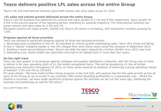 Copyright © 2015 Information Resources, Inc. (IRI). Confidential and Proprietary. 8
Tesco delivers positive LFL sales across the entire Group
Tesco's UK and International divisions grow both volume and value sales across H1 2016.
LFL sales and volume growth delivered across the entire Group
Tesco's core UK business has delivered LFL volume and value growth of 2.1% and 0.6% respectively. Value growth hit
0.9% in the second quarter of the reporting period; indicating an upwards trajectory. The International business has
grown volume and value sales by 3.3% and 1%.
Alongside volume and value growth, footfall into Tesco's UK stores is increasing, with transaction numbers growing by
1.6%.
Progress against all three priorities
Tesco has pointed to significant progress against its three key business priorities:
1. Becoming more competitive in the UK. As indicated by volume growth outstripping sales, Tesco UK's prices are falling.
In fact a "typical" shopping basket is now 6% cheaper than when Dave Lewis joined the company in September 2014.
2. Building a more secure balance sheet. Tesco's net debt has been reduced by a further £0.8bn since 2015 year-end.
3. Rebuilding trust. Brand health has reportedly returned to its highest level in more than four years.
On the right track
Tesco has also spoken of its progress against colleague and supplier satisfaction measures, with the Group also on track
to deliver a full year operating profit of £1.2bn before exceptional items. This will be boosted by £1.5bn of further
operating cost reductions throughout H2 2016, as Tesco works towards its ambition of achieving a group operating margin
of between 3.5% and 4% by 2019/20.
Mr Lewis stated: "We have made further strong progress in the first half, with positive like-for-like sales growth across all
parts of the Group as we re-invest in our customer offer whilst rebuilding profitability in a sustainable way... Whilst the
market is uncertain, we have made significant progress against the priorities we set out two years ago, stabilising the
business and positioning us well for the future."
Source: IGD 5th October 2016
 