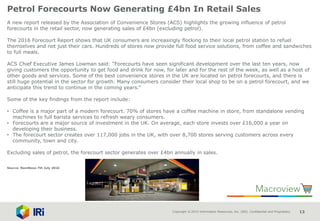 Copyright © 2015 Information Resources, Inc. (IRI). Confidential and Proprietary. 13
Petrol Forecourts Now Generating £4bn In Retail Sales
A new report released by the Association of Convenience Stores (ACS) highlights the growing influence of petrol
forecourts in the retail sector, now generating sales of £4bn (excluding petrol).
The 2016 Forecourt Report shows that UK consumers are increasingly flocking to their local petrol station to refuel
themselves and not just their cars. Hundreds of stores now provide full food service solutions, from coffee and sandwiches
to full meals.
ACS Chief Executive James Lowman said: “Forecourts have seen significant development over the last ten years, now
giving customers the opportunity to get food and drink for now, for later and for the rest of the week, as well as a host of
other goods and services. Some of the best convenience stores in the UK are located on petrol forecourts, and there is
still huge potential in the sector for growth. Many consumers consider their local shop to be on a petrol forecourt, and we
anticipate this trend to continue in the coming years.”
Some of the key findings from the report include:
• Coffee is a major part of a modern forecourt. 70% of stores have a coffee machine in store, from standalone vending
machines to full barista services to refresh weary consumers.
• Forecourts are a major source of investment in the UK. On average, each store invests over £16,000 a year on
developing their business.
• The forecourt sector creates over 117,000 jobs in the UK, with over 8,700 stores serving customers across every
community, town and city.
Excluding sales of petrol, the forecourt sector generates over £4bn annually in sales.
Source: NamNews 7th July 2016
 