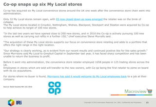 Copyright © 2015 Information Resources, Inc. (IRI). Confidential and Proprietary. 15
Co-op snaps up six My Local stores
Co-op has acquired six My Local convenience stores around the UK one week after the convenience store chain went into
administration.
Only 32 My Local stores remain open, with 93 now closed down as news emerged the retailer was on the brink of
collapse.
The My Local stores located in Croydon, Nottingham, Widnes, Blackpool, Stockport and Steeton were acquired by Co-op
to help achieve its target of 100 new stores.
"In the last two years we have opened close to 200 new stores, and in 2016 the Co-op is actively pursuing 100 new
stores as well as carrying out refits in a further 150," chief executive Steve Murrells said.
“The acquisition of these My Local stores supports our focus on convenience store retailing and adds to a portfolio that
offers the right range in the right location.
"Our strategy is clearly working, as is evident from our recent results and continued positive like for like sales growth.”
Since Morrisons sold My Local to Greybull Capital in September last year, it has faced sharp competition and has been
unable to return the business to profit.
Before it went into administration, the convenience store retailer employed 1658 people in 125 trading stores across the
UK.
Employees in stores which are sold will transfer to the new owners, with Co-op being the first retailer to come on board
with its six acquisitions.
For stores where no buyer is found, Morrisons has said it would welcome its My Local employees back to a job at their
company.
Source: Retail Gazette 8th July 2016
 