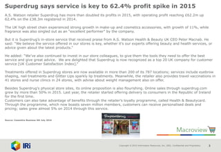 Copyright © 2015 Information Resources, Inc. (IRI). Confidential and Proprietary. 3
Superdrug says service is key to 62.4% profit spike in 2015
A.S. Watson retailer Superdrug has more than doubled its profits in 2015, with operating profit reaching £62.2m up
62.4% on the £38.3m registered in 2014.
The UK high street chain experienced strong growth in make-up and cosmetics accessories, with growth of 11%, while
fragrance was also singled out as an “excellent performer” by the company.
But it is Superdrug’s in-store service that received praise from A.S. Watson Health & Beauty UK CEO Peter Macnab. He
said: “We believe the service offered in our stores is key, whether it's our experts offering beauty and health services, or
advice given about the latest products.”
He added: “We’ve also continued to invest in our store colleagues, to give them the tools they need to offer the best
service and give great advice. We are delighted that Superdrug is now recognized as a top 20 UK company for customer
service [UK Customer Satisfaction Index].”
Treatments offered in Superdrug stores are now available in more than 200 of its 787 locations; services include eyebrow
shaping, nail treatments and Glitter Lips sparkly lip treatments. Meanwhile, the retailer also provides travel vaccinations in
41 stores and nurse clinics in 24 stores, with advise about weight management also on offer.
Besides Superdrug’s physical store sites, its online proposition is also flourishing. Online sales through superdrug.com
grew by more than 50% in 2015. Last year, the retailer started offering delivery to consumers in the Republic of Ireland
for the first time.
Customers can also take advantage of benefits through the retailer’s loyalty programme, called Health & Beautycard.
Through the programme, which now boasts seven million members, customers can receive personalised deals and
pricing; sales grew almost 5% on 2014 through this service.
Source: Cosemtics Business 4th July 2016
 