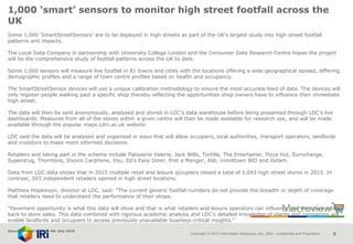 Copyright © 2015 Information Resources, Inc. (IRI). Confidential and Proprietary. 5
1,000 ‘smart’ sensors to monitor high street footfall across the
UK
Some 1,000 'SmartStreetSensors' are to be deployed in high streets as part of the UK's largest study into high street footfall
patterns and impacts.
The Local Data Company in partnership with University College London and the Consumer Data Research Centre hopes the project
will be the comprehensive study of footfall patterns across the UK to date.
Some 1,000 sensors will measure live footfall in 81 towns and cities with the locations offering a wide geographical spread, differing
demographic profiles and a range of town centre profiles based on health and occupancy.
The SmartStreetSensor devices will use a unique calibration methodology to ensure the most accurate feed of data. The devices will
only register people walking past a specific shop thereby reflecting the opportunities shop owners have to influence their immediate
high street.
The data will then be sent anonymously, analysed and stored in LDC’s data warehouse before being presented through LDC’s live
dashboards. Measures from all of the stores within a given centre will then be made available for research use, and will be made
available through the popular maps.cdrc.ac.uk website.
LDC said the data will be analysed and organised in ways that will allow occupiers, local authorities, transport operators, landlords
and investors to make more informed decisions.
Retailers and taking part in the scheme include Patisserie Valerie, Jack Wills, Tortilla, The Entertainer, Pizza Hut, Eurochange,
Superdrug, Thorntons, Dixons Carphone, Itsu, Ed’s Easy Diner, Pret a Manger, Aldi, inmidtown BID and Oxfam.
Data from LDC data shows that in 2015 multiple retail and leisure occupiers closed a total of 1,043 high street stores in 2015. In
contrast, 593 independent retailers opened in high street locations.
Matthew Hopkinson, director at LDC, said: “The current generic footfall numbers do not provide the breadth or depth of coverage
that retailers need to understand the performance of their shops.
“Pavement opportunity is what this data will show and that is what retailers and leisure operators can influence and therefore relate
back to store sales. This data combined with rigorous academic analysis and LDC’s detailed knowledge of places and companies will
enable landlords and occupiers to access previously unavailable business-critical insights.”
Source: Nretail Bulletin 4th July 2016
 