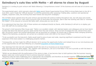 Copyright © 2015 Information Resources, Inc. (IRI). Confidential and Proprietary. 6
Sainsbury's cuts ties with Netto – all stores to close by August
Sainsbury’s is ending its joint venture with Netto following a “comprehensive review” of the business and will close all 16 stores next
month.
The supermarket giant, which penned a deal with Netto parent Dansk Supermarked Group (DSG) to bring Netto back to the UK in
June 2014, said it made the “difficult decision” to end the partnership after assessing “trading data, customer and operational
insights, expansion costs, the evolving food retail market and long-term strategies.”
The 16 Netto stores opened since the joint venture was launched will continue trading throughout July, but will close next month.
Sainsbury’s, which will incur cash costs of around £10m to wind down the business, said it was now working with DSG to “minimise
the impact” of the closures on around 400 Netto staff, whose jobs are now at risk.
It is understood than less than 100 of those workers are employed directly by Dansk, while Sainsbury’s will aim to re-deploy just
over 300 staff into its existing shops.
The grocer’s chief executive Mike Coupe said: “Netto is an excellent retailer with talented leaders and colleagues and we have learnt
a great deal about the discount grocery retail market from this trial venture. Since we first envisaged the trial, almost three years
ago, the grocery sector has evolved significantly and we launched our strategy 18 months ago to address these changing dynamics.
“Against this backdrop, as planned, we carried out a detailed review with DSG on the future of Netto.
“To be successful over the long-term, Netto would need to grow at pace and scale, requiring significant investment and the rapid
expansion of the store estate in a challenging property market.
“Consequently, we have made the difficult decision not to pursue the opportunity further and instead focus on our core business and
on the opportunities we will have following our proposed acquisition of Home Retail Group.
“Our learnings from the trial will undoubtedly benefit the rest of our business as we move forward.”
DSG chief executive Per Bank added: “We, together with Sainsbury’s, set out to trial Netto in the UK to provide us with the basis to
review the business at the end of the trial period.
“Whilst we are pleased with the performance of the stores to date, it has become clear to both partners that the business requires
greater scale over a short period of time to achieve long-term success.
“Reaching scale has been challenging due to appropriate site availability and therefore we decided together to end the joint venture
and focus on other opportunities within our respective businesses.”
Source: Retail Week 4th July 2016
 