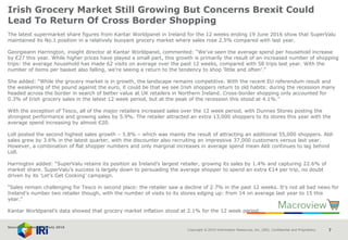 Copyright © 2015 Information Resources, Inc. (IRI). Confidential and Proprietary. 7
Irish Grocery Market Still Growing But Concerns Brexit Could
Lead To Return Of Cross Border Shopping
The latest supermarket share figures from Kantar Worldpanel in Ireland for the 12 weeks ending 19 June 2016 show that SuperValu
maintained its No.1 position in a relatively buoyant grocery market where sales rose 2.5% compared with last year.
Georgieann Harrington, insight director at Kantar Worldpanel, commented: “We’ve seen the average spend per household increase
by €27 this year. While higher prices have played a small part, this growth is primarily the result of an increased number of shopping
trips: the average household has made 62 visits on average over the past 12 weeks, compared with 58 trips last year. With the
number of items per basket also falling, we’re seeing a return to the tendency to shop ‘little and often’.”
She added: “While the grocery market is in growth, the landscape remains competitive. With the recent EU referendum result and
the weakening of the pound against the euro, it could be that we see Irish shoppers return to old habits: during the recession many
headed across the border in search of better value at UK retailers in Northern Ireland. Cross-border shopping only accounted for
0.3% of Irish grocery sales in the latest 12 week period, but at the peak of the recession this stood at 4.1%.”
With the exception of Tesco, all of the major retailers increased sales over the 12 week period, with Dunnes Stores posting the
strongest performance and growing sales by 5.9%. The retailer attracted an extra 13,000 shoppers to its stores this year with the
average spend increasing by almost €20.
Lidl posted the second highest sales growth – 5.8% – which was mainly the result of attracting an additional 55,000 shoppers. Aldi
sales grew by 3.6% in the latest quarter, with the discounter also recruiting an impressive 37,000 customers versus last year.
However, a combination of flat shopper numbers and only marginal increases in average spend mean Aldi continues to lag behind
Lidl.
Harrington added: “SuperValu retains its position as Ireland’s largest retailer, growing its sales by 1.4% and capturing 22.6% of
market share. SuperValu’s success is largely down to persuading the average shopper to spend an extra €14 per trip, no doubt
driven by its ‘Let’s Get Cooking’ campaign.
“Sales remain challenging for Tesco in second place: the retailer saw a decline of 2.7% in the past 12 weeks. It’s not all bad news for
Ireland’s number two retailer though, with the number of visits to its stores edging up: from 14 on average last year to 15 this
year.”
Kantar Worldpanel’s data showed that grocery market inflation stood at 2.1% for the 12 week period.
Source: NamNews 5th July 2016
 