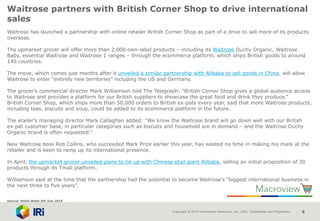 Copyright © 2015 Information Resources, Inc. (IRI). Confidential and Proprietary. 8
Waitrose partners with British Corner Shop to drive international
sales
Waitrose has launched a partnership with online retailer British Corner Shop as part of a drive to sell more of its products
overseas.
The upmarket grocer will offer more than 2,000 own-label products – including its Waitrose Duchy Organic, Waitrose
Baby, essential Waitrose and Waitrose 1 ranges – through the ecommerce platform, which ships British goods to around
140 countries.
The move, which comes just months after it unveiled a similar partnership with Alibaba to sell goods in China, will allow
Waitrose to enter “entirely new territories” including the US and Germany.
The grocer’s commercial director Mark Williamson told The Telegraph: “British Corner Shop gives a global audience access
to Waitrose and provides a platform for our British suppliers to showcase the great food and drink they produce.”
British Corner Shop, which ships more than 50,000 orders to British ex-pats every year, said that more Waitrose products,
including teas, biscuits and soup, could be added to its ecommerce platform in the future.
The etailer’s managing director Mark Callaghan added: “We know the Waitrose brand will go down well with our British
ex-pat customer base, in particular categories such as biscuits and household are in demand – and the Waitrose Duchy
Organic brand is often requested.”
New Waitrose boss Rob Collins, who succeeded Mark Price earlier this year, has wasted no time in making his mark at the
retailer and is keen to ramp up its international presence.
In April, the upmarket grocer unveiled plans to tie up with Chinese etail giant Alibaba, selling an initial proposition of 30
products through its Tmall platform.
Williamson said at the time that the partnership had the potential to become Waitrose’s “biggest international business in
the next three to five years”.
Source: Retail Week 5th July 2016
 