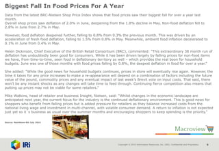 Copyright © 2015 Information Resources, Inc. (IRI). Confidential and Proprietary. 9
Biggest Fall In Food Prices For A Year
Data from the latest BRC-Nielsen Shop Price Index shows that food prices saw their biggest fall for over a year last
month.
Overall shop prices saw deflation of 2.0% in June, deepening from the 1.8% decline in May. Non-food deflation fell to
2.8% in June from 2.7% in May.
However, food deflation deepened further, falling to 0.8% from 0.3% the previous month. This was driven by an
acceleration of fresh food deflation, falling to 1.5% from 0.8% in May. Meanwhile, ambient food inflation decelerated to
0.1% in June from 0.4% in May.
Helen Dickinson, Chief Executive of the British Retail Consortium (BRC), commented: “This extraordinary 38 month run of
deflation has undoubtedly been good for consumers. While it has been driven largely by falling prices for non-food items
we have, from time-to-time, seen food in deflationary territory as well – which provides the real boon for household
budgets. June was one of those months with food prices falling by 0.8%, the deepest deflation in food for over a year.”
She added: “While the good news for household budgets continues, prices in store will eventually rise again. However, the
time it takes for any price increases to make a re-appearance will depend on a combination of factors including the future
value of the pound, commodity prices and any eventual impact of last week’s Brexit vote on input costs. That said, there
won’t be any instant shocks as any changes will take time to feed through. Continuing fierce competition also means that
putting up prices may not be viable for some retailers.”
Mike Watkins, head of retailer and business Insight, Nielsen, said: “Whilst changes in the economic landscape are
anticipated next year, the current focus for the industry is the continued deflationary environment. This is good news for
shoppers who benefit from falling prices but is added pressure for retailers as they balance increased costs from the
national living wage and investment in multi-channel, with volatile consumer demand. A return to inflation is not expected
just yet so it`s business as usual over the summer months and encouraging shoppers to keep spending is the priority.”
Source: NamNews 6th July 2016
 