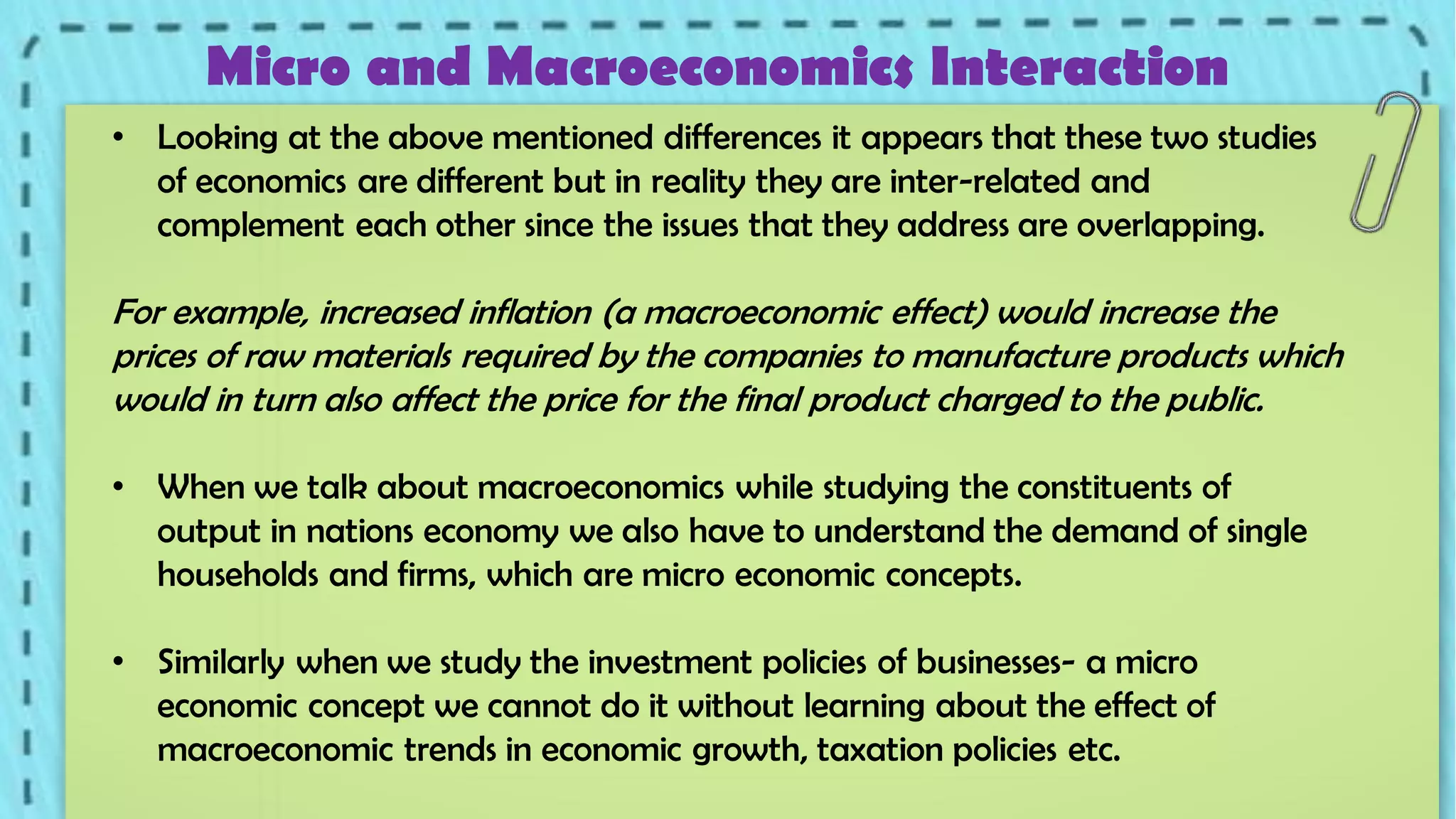 Micro and Macroeconomics Interaction
• Looking at the above mentioned differences it appears that these two studies
of economics are different but in reality they are inter-related and
complement each other since the issues that they address are overlapping.

For example, increased inflation (a macroeconomic effect) would increase the
prices of raw materials required by the companies to manufacture products which
would in turn also affect the price for the final product charged to the public.
• When we talk about macroeconomics while studying the constituents of
output in nations economy we also have to understand the demand of single
households and firms, which are micro economic concepts.

• Similarly when we study the investment policies of businesses- a micro
economic concept we cannot do it without learning about the effect of
macroeconomic trends in economic growth, taxation policies etc.

 