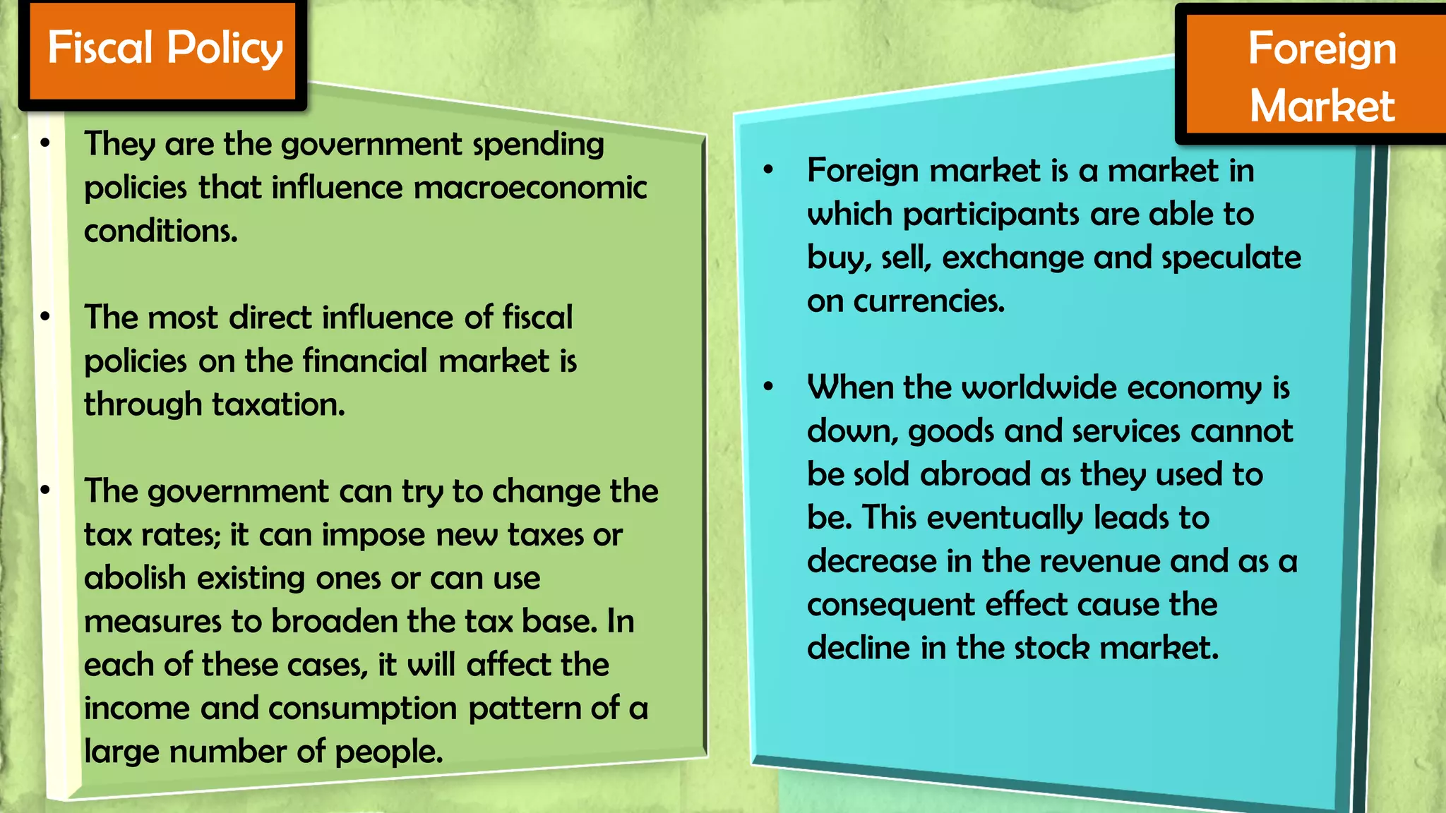 Fiscal Policy
• They are the government spending
policies that influence macroeconomic
conditions.
• The most direct influence of fiscal
policies on the financial market is
through taxation.

• The government can try to change the
tax rates; it can impose new taxes or
abolish existing ones or can use
measures to broaden the tax base. In
each of these cases, it will affect the
income and consumption pattern of a
large number of people.

Foreign
Market
• Foreign market is a market in
which participants are able to
buy, sell, exchange and speculate
on currencies.

• When the worldwide economy is
down, goods and services cannot
be sold abroad as they used to
be. This eventually leads to
decrease in the revenue and as a
consequent effect cause the
decline in the stock market.

 