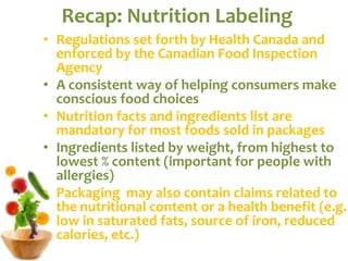Recap: Nutrition Labeling Regulations set forth by Health Canada and enforced by the Canadian Food Inspection Agency A consistent way of helping consumers make conscious food choices Nutrition facts and ingredients list are mandatory for most foods sold in packages Ingredients listed by weight, from highest to lowest % content (important for people with allergies) Packaging  may also contain claims related to the nutritional content or a health benefit (e.g. low in saturated fats, source of iron, reduced calories, etc.) 