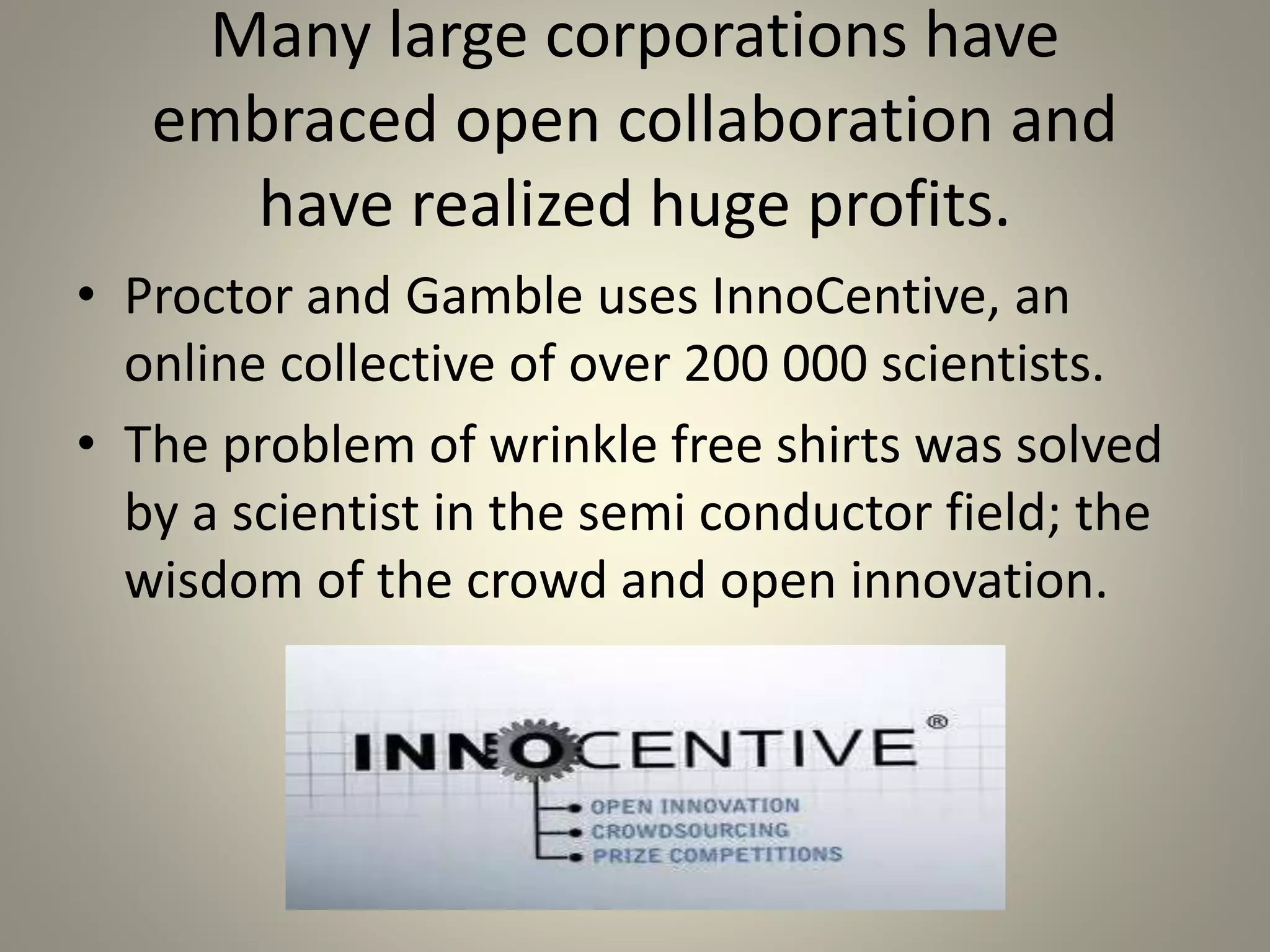 Many large corporations have 
embraced open collaboration and 
have realized huge profits. 
• Proctor and Gamble uses InnoCentive, an 
online collective of over 200 000 scientists. 
• The problem of wrinkle free shirts was solved 
by a scientist in the semi conductor field; the 
wisdom of the crowd and open innovation. 
 