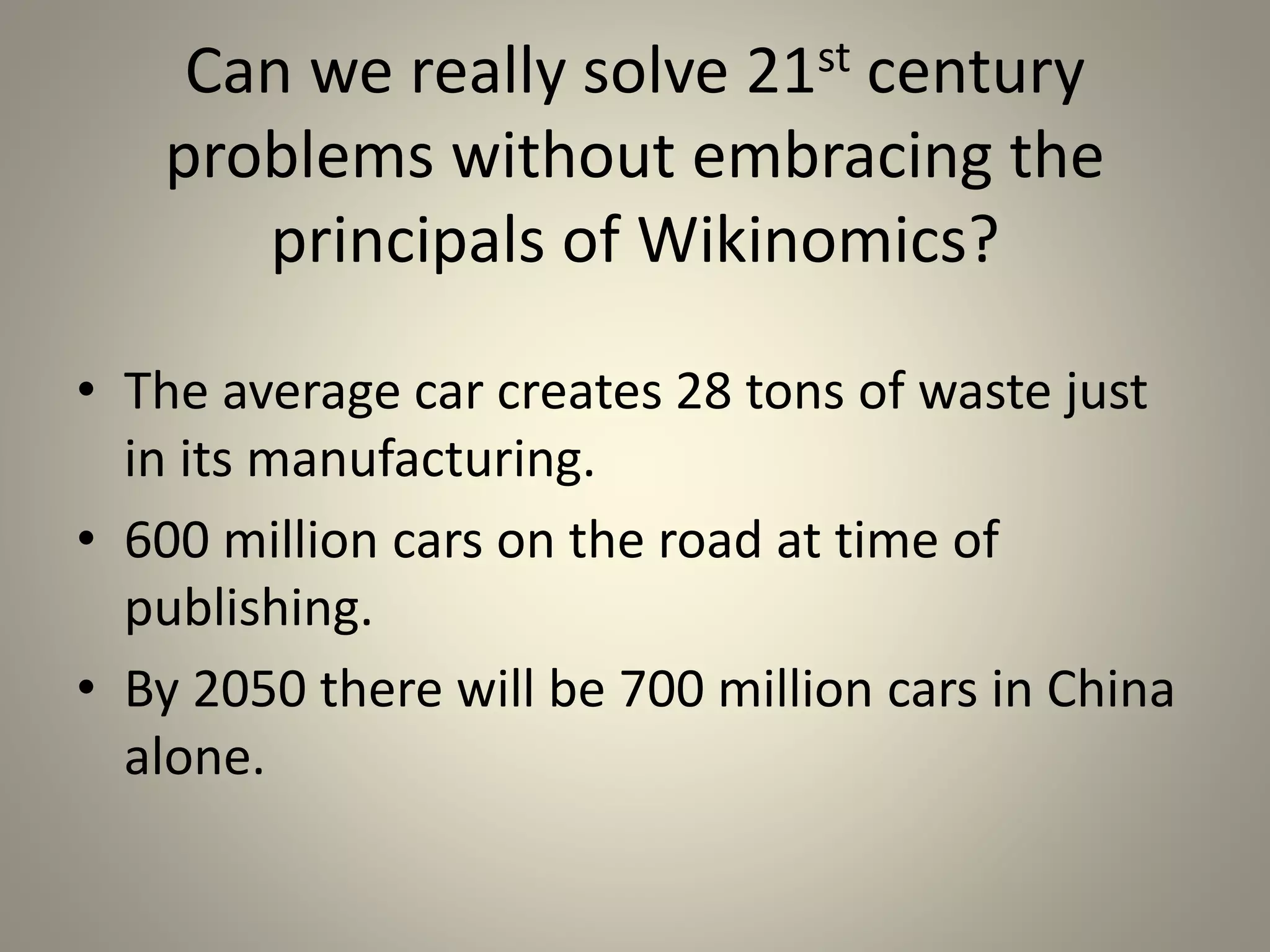 Can we really solve 21st century 
problems without embracing the 
principals of Wikinomics? 
• The average car creates 28 tons of waste just 
in its manufacturing. 
• 600 million cars on the road at time of 
publishing. 
• By 2050 there will be 700 million cars in China 
alone. 
 