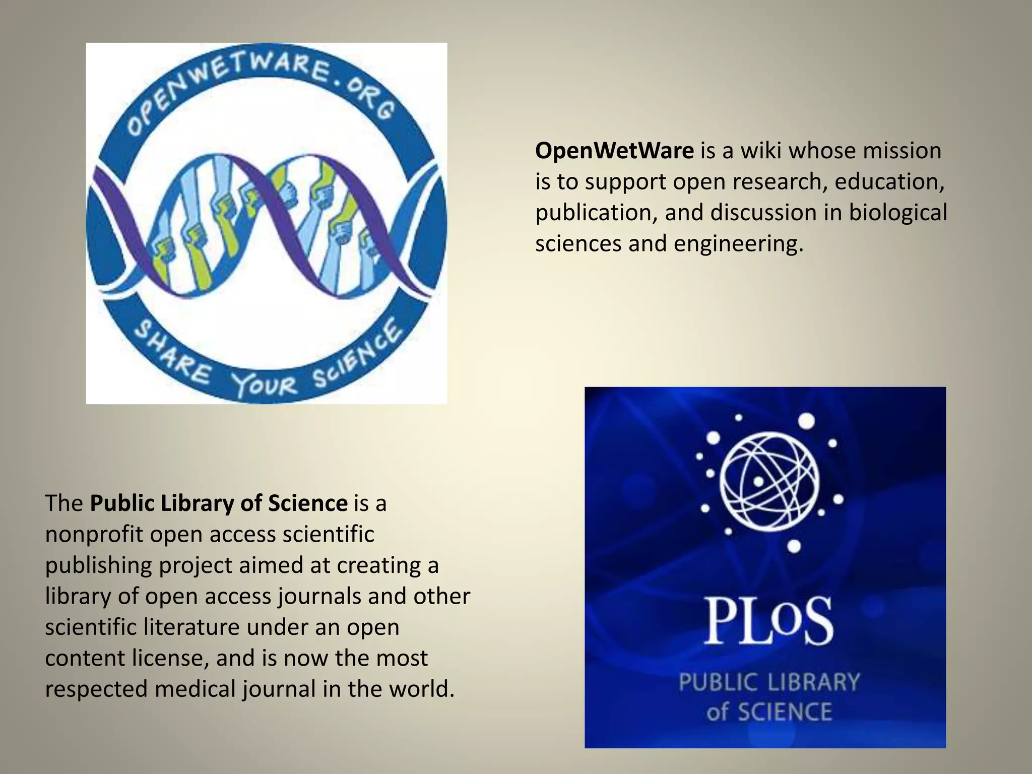 OpenWetWare is a wiki whose mission 
is to support open research, education, 
publication, and discussion in biological 
sciences and engineering. 
The Public Library of Science is a 
nonprofit open access scientific 
publishing project aimed at creating a 
library of open access journals and other 
scientific literature under an open 
content license, and is now the most 
respected medical journal in the world. 
 