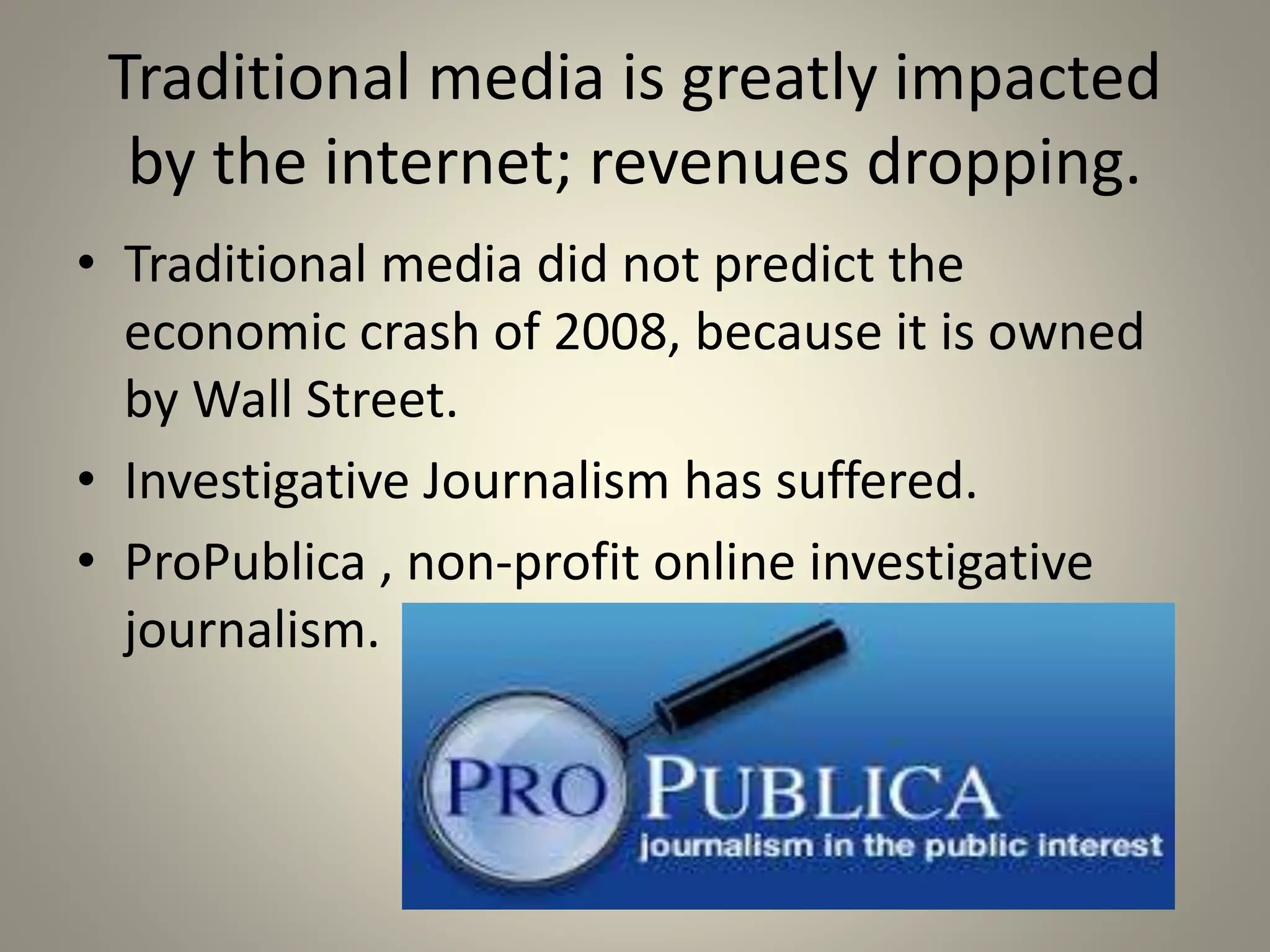 Traditional media is greatly impacted 
by the internet; revenues dropping. 
• Traditional media did not predict the 
economic crash of 2008, because it is owned 
by Wall Street. 
• Investigative Journalism has suffered. 
• ProPublica , non-profit online investigative 
journalism. 
 