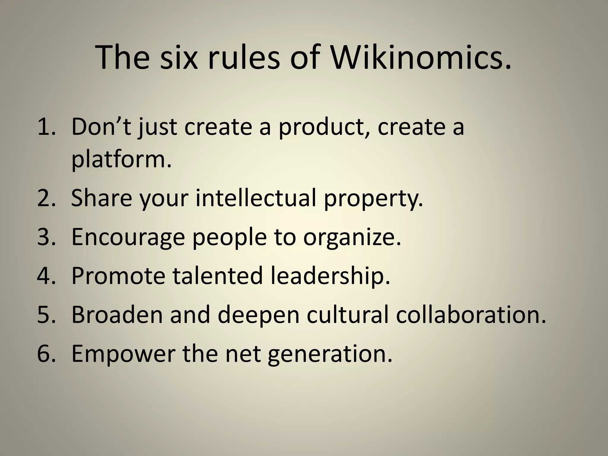 The six rules of Wikinomics. 
1. Don’t just create a product, create a 
platform. 
2. Share your intellectual property. 
3. Encourage people to organize. 
4. Promote talented leadership. 
5. Broaden and deepen cultural collaboration. 
6. Empower the net generation. 
