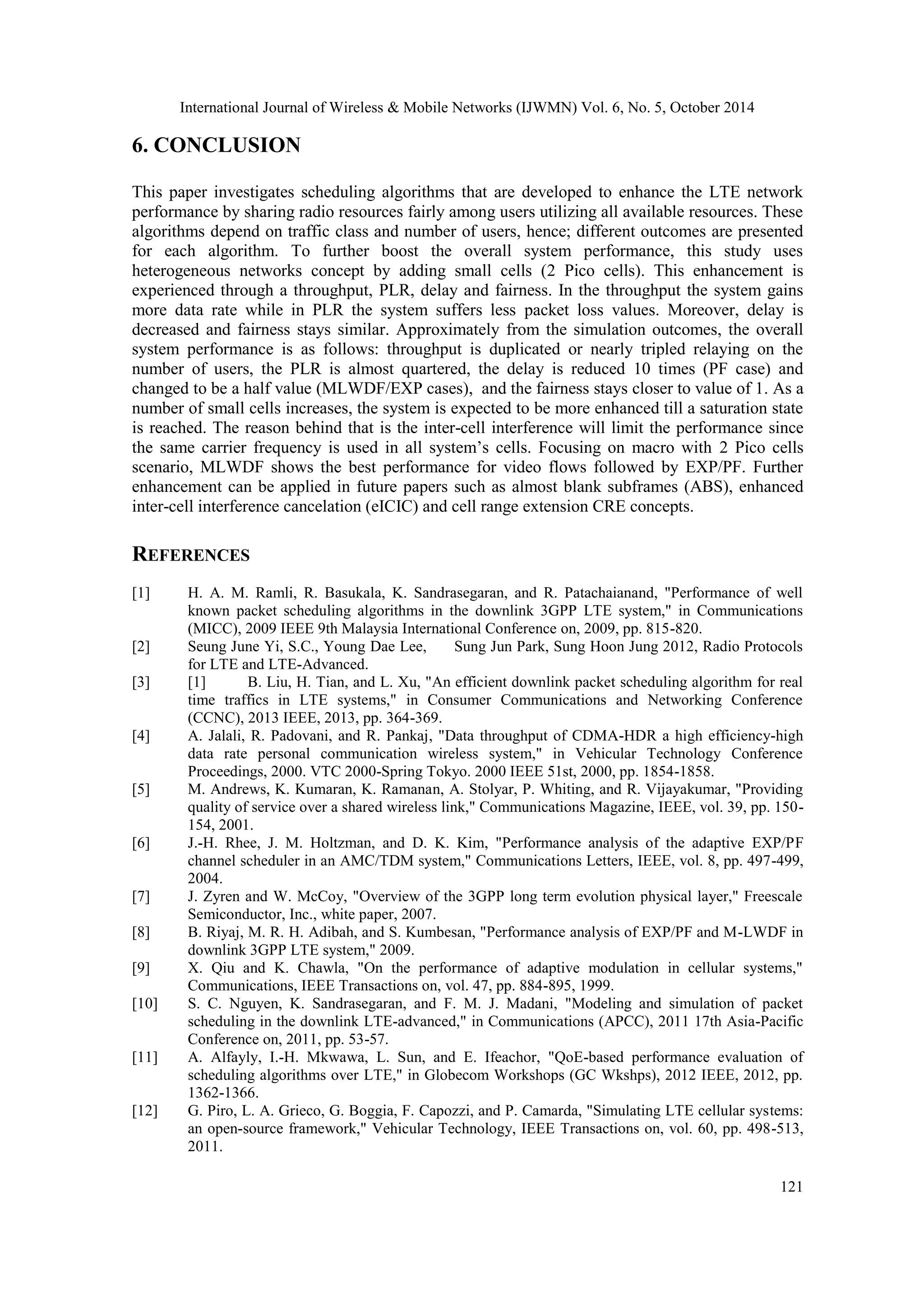 International Journal of Wireless & Mobile Networks (IJWMN) Vol. 6, No. 5, October 2014 121 6. CONCLUSION This paper investigates scheduling algorithms that are developed to enhance the LTE network performance by sharing radio resources fairly among users utilizing all available resources. These algorithms depend on traffic class and number of users, hence; different outcomes are presented for each algorithm. To further boost the overall system performance, this study uses heterogeneous networks concept by adding small cells (2 Pico cells). This enhancement is experienced through a throughput, PLR, delay and fairness. In the throughput the system gains more data rate while in PLR the system suffers less packet loss values. Moreover, delay is decreased and fairness stays similar. Approximately from the simulation outcomes, the overall system performance is as follows: throughput is duplicated or nearly tripled relaying on the number of users, the PLR is almost quartered, the delay is reduced 10 times (PF case) and changed to be a half value (MLWDF/EXP cases), and the fairness stays closer to value of 1. As a number of small cells increases, the system is expected to be more enhanced till a saturation state is reached. The reason behind that is the inter-cell interference will limit the performance since the same carrier frequency is used in all system’s cells. Focusing on macro with 2 Pico cells scenario, MLWDF shows the best performance for video flows followed by EXP/PF. Further enhancement can be applied in future papers such as almost blank subframes (ABS), enhanced inter-cell interference cancelation (eICIC) and cell range extension CRE concepts. REFERENCES [1] H. A. M. Ramli, R. Basukala, K. Sandrasegaran, and R. Patachaianand, "Performance of well known packet scheduling algorithms in the downlink 3GPP LTE system," in Communications (MICC), 2009 IEEE 9th Malaysia International Conference on, 2009, pp. 815-820. [2] Seung June Yi, S.C., Young Dae Lee, Sung Jun Park, Sung Hoon Jung 2012, Radio Protocols for LTE and LTE-Advanced. [3] [1] B. Liu, H. Tian, and L. Xu, "An efficient downlink packet scheduling algorithm for real time traffics in LTE systems," in Consumer Communications and Networking Conference (CCNC), 2013 IEEE, 2013, pp. 364-369. [4] A. Jalali, R. Padovani, and R. Pankaj, "Data throughput of CDMA-HDR a high efficiency-high data rate personal communication wireless system," in Vehicular Technology Conference Proceedings, 2000. VTC 2000-Spring Tokyo. 2000 IEEE 51st, 2000, pp. 1854-1858. [5] M. Andrews, K. Kumaran, K. Ramanan, A. Stolyar, P. Whiting, and R. Vijayakumar, "Providing quality of service over a shared wireless link," Communications Magazine, IEEE, vol. 39, pp. 150- 154, 2001. [6] J.-H. Rhee, J. M. Holtzman, and D. K. Kim, "Performance analysis of the adaptive EXP/PF channel scheduler in an AMC/TDM system," Communications Letters, IEEE, vol. 8, pp. 497-499, 2004. [7] J. Zyren and W. McCoy, "Overview of the 3GPP long term evolution physical layer," Freescale Semiconductor, Inc., white paper, 2007. [8] B. Riyaj, M. R. H. Adibah, and S. Kumbesan, "Performance analysis of EXP/PF and M-LWDF in downlink 3GPP LTE system," 2009. [9] X. Qiu and K. Chawla, "On the performance of adaptive modulation in cellular systems," Communications, IEEE Transactions on, vol. 47, pp. 884-895, 1999. [10] S. C. Nguyen, K. Sandrasegaran, and F. M. J. Madani, "Modeling and simulation of packet scheduling in the downlink LTE-advanced," in Communications (APCC), 2011 17th Asia-Pacific Conference on, 2011, pp. 53-57. [11] A. Alfayly, I.-H. Mkwawa, L. Sun, and E. Ifeachor, "QoE-based performance evaluation of scheduling algorithms over LTE," in Globecom Workshops (GC Wkshps), 2012 IEEE, 2012, pp. 1362-1366. [12] G. Piro, L. A. Grieco, G. Boggia, F. Capozzi, and P. Camarda, "Simulating LTE cellular systems: an open-source framework," Vehicular Technology, IEEE Transactions on, vol. 60, pp. 498-513, 2011. 