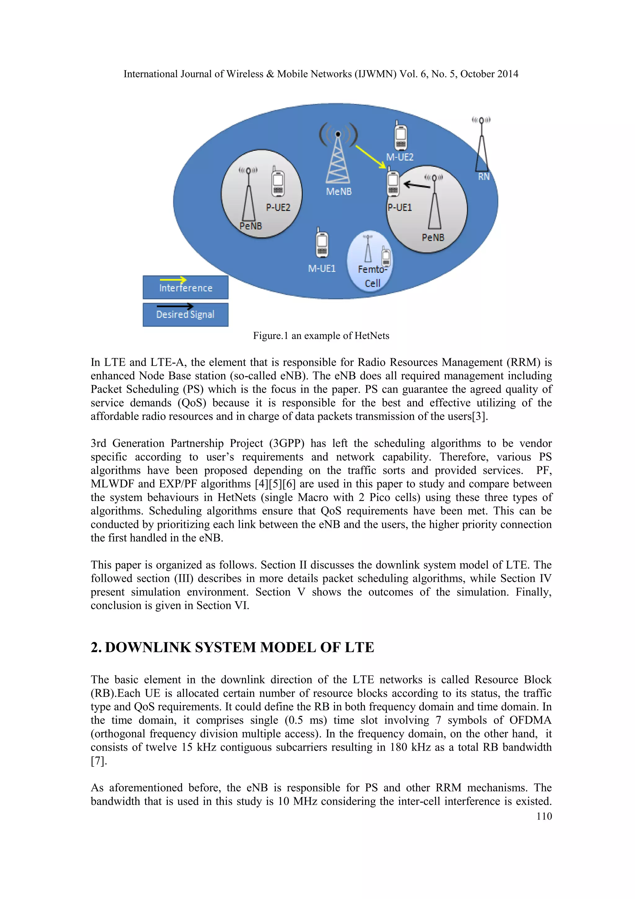 International Journal of Wireless & Mobile Networks (IJWMN) Vol. 6, No. 5, October 2014 110 Figure.1 an example of HetNets In LTE and LTE-A, the element that is responsible for Radio Resources Management (RRM) is enhanced Node Base station (so-called eNB). The eNB does all required management including Packet Scheduling (PS) which is the focus in the paper. PS can guarantee the agreed quality of service demands (QoS) because it is responsible for the best and effective utilizing of the affordable radio resources and in charge of data packets transmission of the users[3]. 3rd Generation Partnership Project (3GPP) has left the scheduling algorithms to be vendor specific according to user’s requirements and network capability. Therefore, various PS algorithms have been proposed depending on the traffic sorts and provided services. PF, MLWDF and EXP/PF algorithms [4][5][6] are used in this paper to study and compare between the system behaviours in HetNets (single Macro with 2 Pico cells) using these three types of algorithms. Scheduling algorithms ensure that QoS requirements have been met. This can be conducted by prioritizing each link between the eNB and the users, the higher priority connection the first handled in the eNB. This paper is organized as follows. Section II discusses the downlink system model of LTE. The followed section (III) describes in more details packet scheduling algorithms, while Section IV present simulation environment. Section V shows the outcomes of the simulation. Finally, conclusion is given in Section VI. 2. DOWNLINK SYSTEM MODEL OF LTE The basic element in the downlink direction of the LTE networks is called Resource Block (RB).Each UE is allocated certain number of resource blocks according to its status, the traffic type and QoS requirements. It could define the RB in both frequency domain and time domain. In the time domain, it comprises single (0.5 ms) time slot involving 7 symbols of OFDMA (orthogonal frequency division multiple access). In the frequency domain, on the other hand, it consists of twelve 15 kHz contiguous subcarriers resulting in 180 kHz as a total RB bandwidth [7]. As aforementioned before, the eNB is responsible for PS and other RRM mechanisms. The bandwidth that is used in this study is 10 MHz considering the inter-cell interference is existed. 