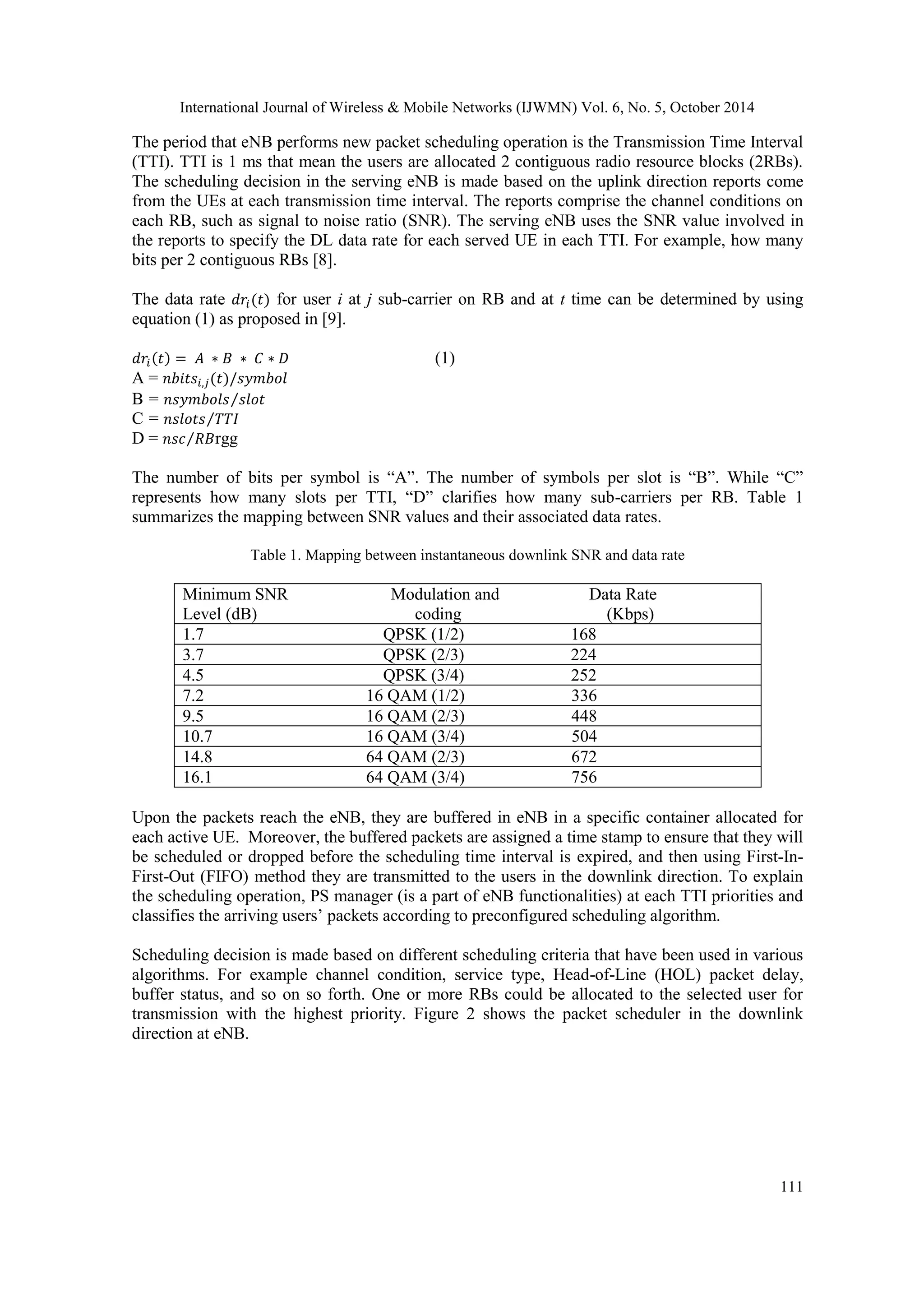 International Journal of Wireless & Mobile Networks (IJWMN) Vol. 6, No. 5, October 2014 111 The period that eNB performs new packet scheduling operation is the Transmission Time Interval (TTI). TTI is 1 ms that mean the users are allocated 2 contiguous radio resource blocks (2RBs). The scheduling decision in the serving eNB is made based on the uplink direction reports come from the UEs at each transmission time interval. The reports comprise the channel conditions on each RB, such as signal to noise ratio (SNR). The serving eNB uses the SNR value involved in the reports to specify the DL data rate for each served UE in each TTI. For example, how many bits per 2 contiguous RBs [8]. The data rate for user i at j sub-carrier on RB and at t time can be determined by using equation (1) as proposed in [9]. (1) A = B = C = D = rgg The number of bits per symbol is “A”. The number of symbols per slot is “B”. While “C” represents how many slots per TTI, “D” clarifies how many sub-carriers per RB. Table 1 summarizes the mapping between SNR values and their associated data rates. Table 1. Mapping between instantaneous downlink SNR and data rate Minimum SNR Modulation and Data Rate Level (dB) coding (Kbps) 1.7 QPSK (1/2) 168 3.7 QPSK (2/3) 224 4.5 QPSK (3/4) 252 7.2 16 QAM (1/2) 336 9.5 16 QAM (2/3) 448 10.7 16 QAM (3/4) 504 14.8 64 QAM (2/3) 672 16.1 64 QAM (3/4) 756 Upon the packets reach the eNB, they are buffered in eNB in a specific container allocated for each active UE. Moreover, the buffered packets are assigned a time stamp to ensure that they will be scheduled or dropped before the scheduling time interval is expired, and then using First-In- First-Out (FIFO) method they are transmitted to the users in the downlink direction. To explain the scheduling operation, PS manager (is a part of eNB functionalities) at each TTI priorities and classifies the arriving users’ packets according to preconfigured scheduling algorithm. Scheduling decision is made based on different scheduling criteria that have been used in various algorithms. For example channel condition, service type, Head-of-Line (HOL) packet delay, buffer status, and so on so forth. One or more RBs could be allocated to the selected user for transmission with the highest priority. Figure 2 shows the packet scheduler in the downlink direction at eNB. 