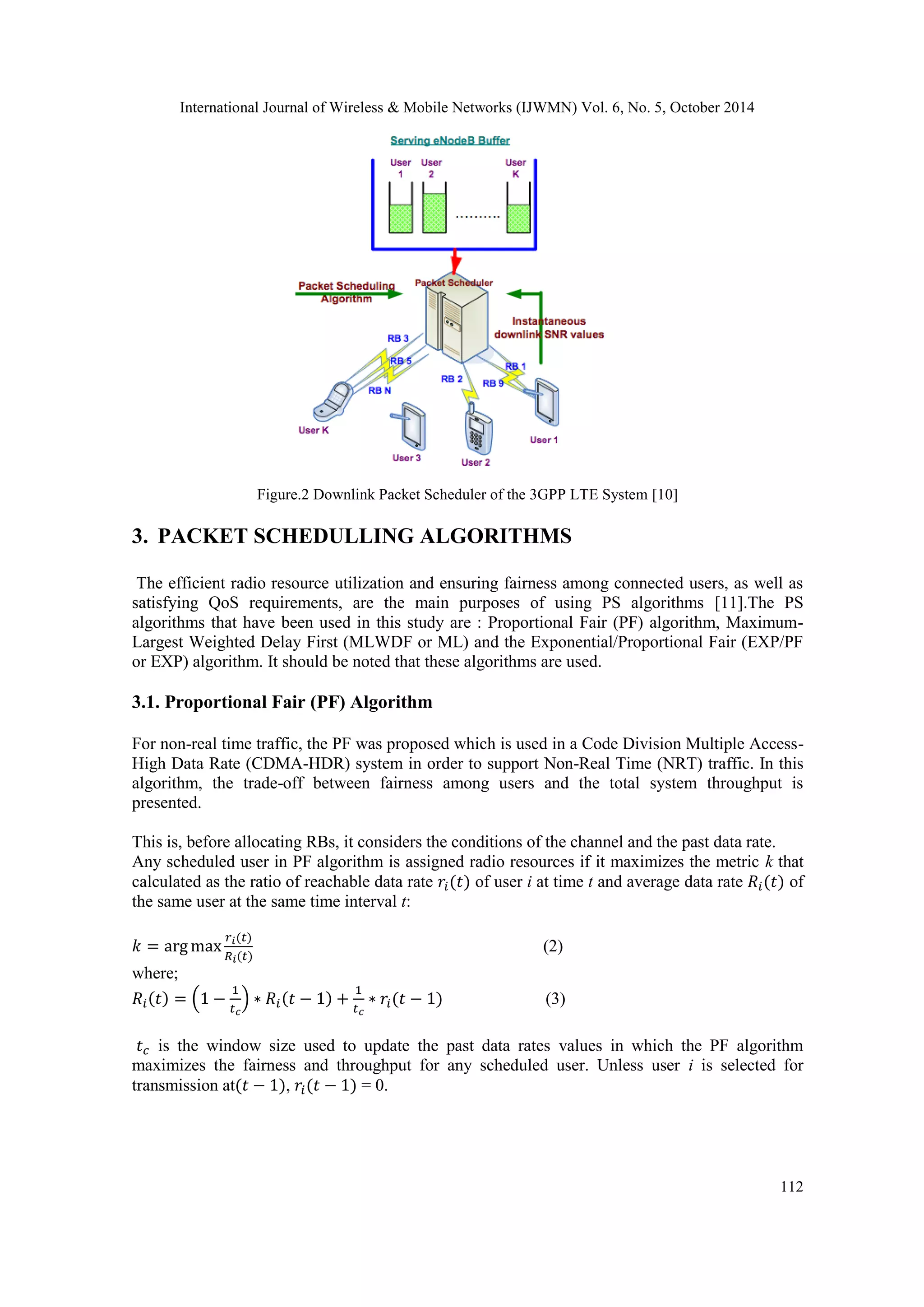 International Journal of Wireless & Mobile Networks (IJWMN) Vol. 6, No. 5, October 2014 112 Figure.2 Downlink Packet Scheduler of the 3GPP LTE System [10] 3. PACKET SCHEDULLING ALGORITHMS The efficient radio resource utilization and ensuring fairness among connected users, as well as satisfying QoS requirements, are the main purposes of using PS algorithms [11].The PS algorithms that have been used in this study are : Proportional Fair (PF) algorithm, Maximum- Largest Weighted Delay First (MLWDF or ML) and the Exponential/Proportional Fair (EXP/PF or EXP) algorithm. It should be noted that these algorithms are used. 3.1. Proportional Fair (PF) Algorithm For non-real time traffic, the PF was proposed which is used in a Code Division Multiple Access- High Data Rate (CDMA-HDR) system in order to support Non-Real Time (NRT) traffic. In this algorithm, the trade-off between fairness among users and the total system throughput is presented. This is, before allocating RBs, it considers the conditions of the channel and the past data rate. Any scheduled user in PF algorithm is assigned radio resources if it maximizes the metric k that calculated as the ratio of reachable data rate of user i at time t and average data rate of the same user at the same time interval t: (2) where; (3) is the window size used to update the past data rates values in which the PF algorithm maximizes the fairness and throughput for any scheduled user. Unless user i is selected for transmission at , = 0. 