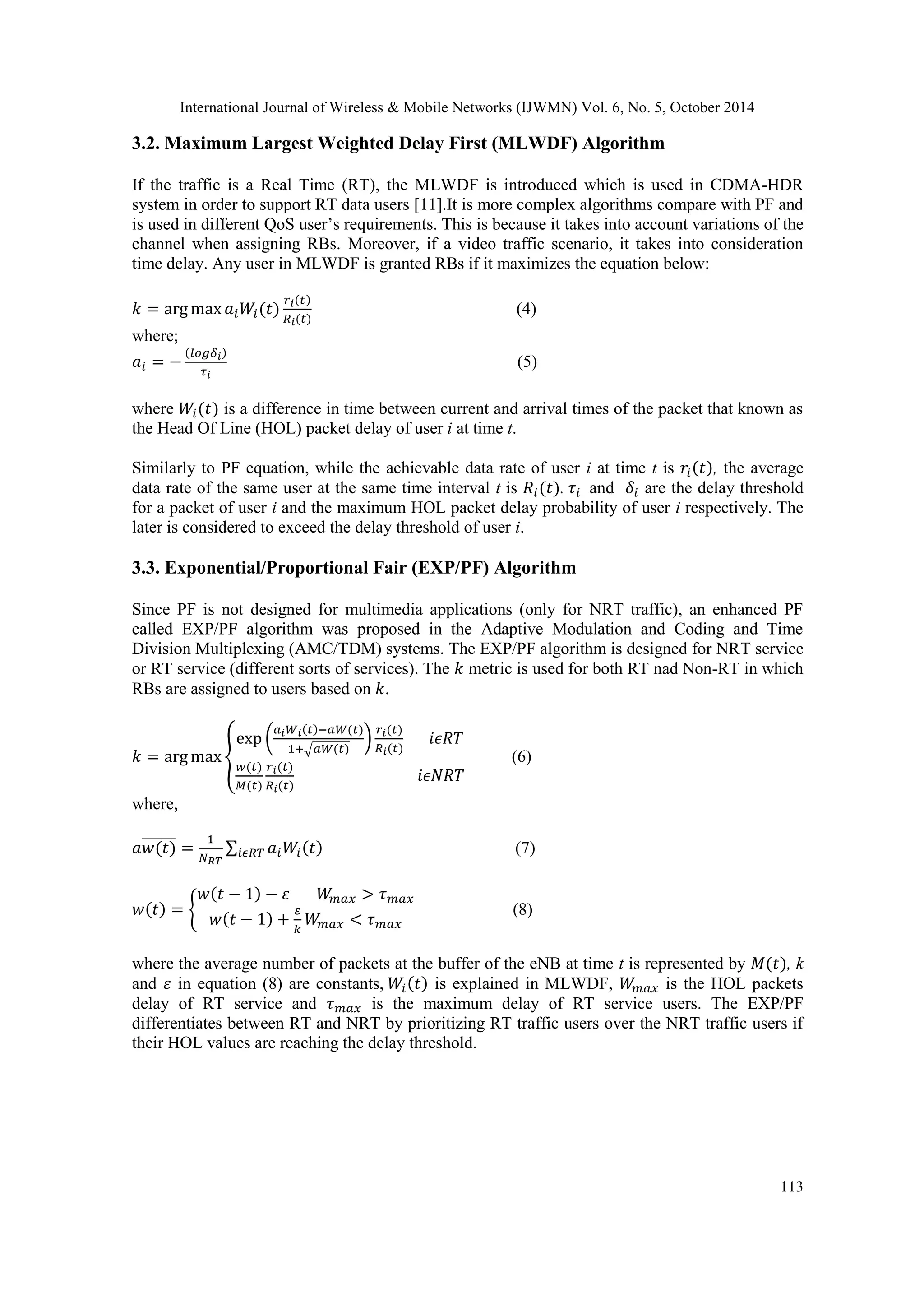 International Journal of Wireless & Mobile Networks (IJWMN) Vol. 6, No. 5, October 2014 113 3.2. Maximum Largest Weighted Delay First (MLWDF) Algorithm If the traffic is a Real Time (RT), the MLWDF is introduced which is used in CDMA-HDR system in order to support RT data users [11].It is more complex algorithms compare with PF and is used in different QoS user’s requirements. This is because it takes into account variations of the channel when assigning RBs. Moreover, if a video traffic scenario, it takes into consideration time delay. Any user in MLWDF is granted RBs if it maximizes the equation below: (4) where; (5) where is a difference in time between current and arrival times of the packet that known as the Head Of Line (HOL) packet delay of user i at time t. Similarly to PF equation, while the achievable data rate of user i at time t is , the average data rate of the same user at the same time interval t is . and are the delay threshold for a packet of user i and the maximum HOL packet delay probability of user i respectively. The later is considered to exceed the delay threshold of user i. 3.3. Exponential/Proportional Fair (EXP/PF) Algorithm Since PF is not designed for multimedia applications (only for NRT traffic), an enhanced PF called EXP/PF algorithm was proposed in the Adaptive Modulation and Coding and Time Division Multiplexing (AMC/TDM) systems. The EXP/PF algorithm is designed for NRT service or RT service (different sorts of services). The metric is used for both RT nad Non-RT in which RBs are assigned to users based on . (6) where, (7) (8) where the average number of packets at the buffer of the eNB at time t is represented by , k and in equation (8) are constants, is explained in MLWDF, is the HOL packets delay of RT service and is the maximum delay of RT service users. The EXP/PF differentiates between RT and NRT by prioritizing RT traffic users over the NRT traffic users if their HOL values are reaching the delay threshold. 