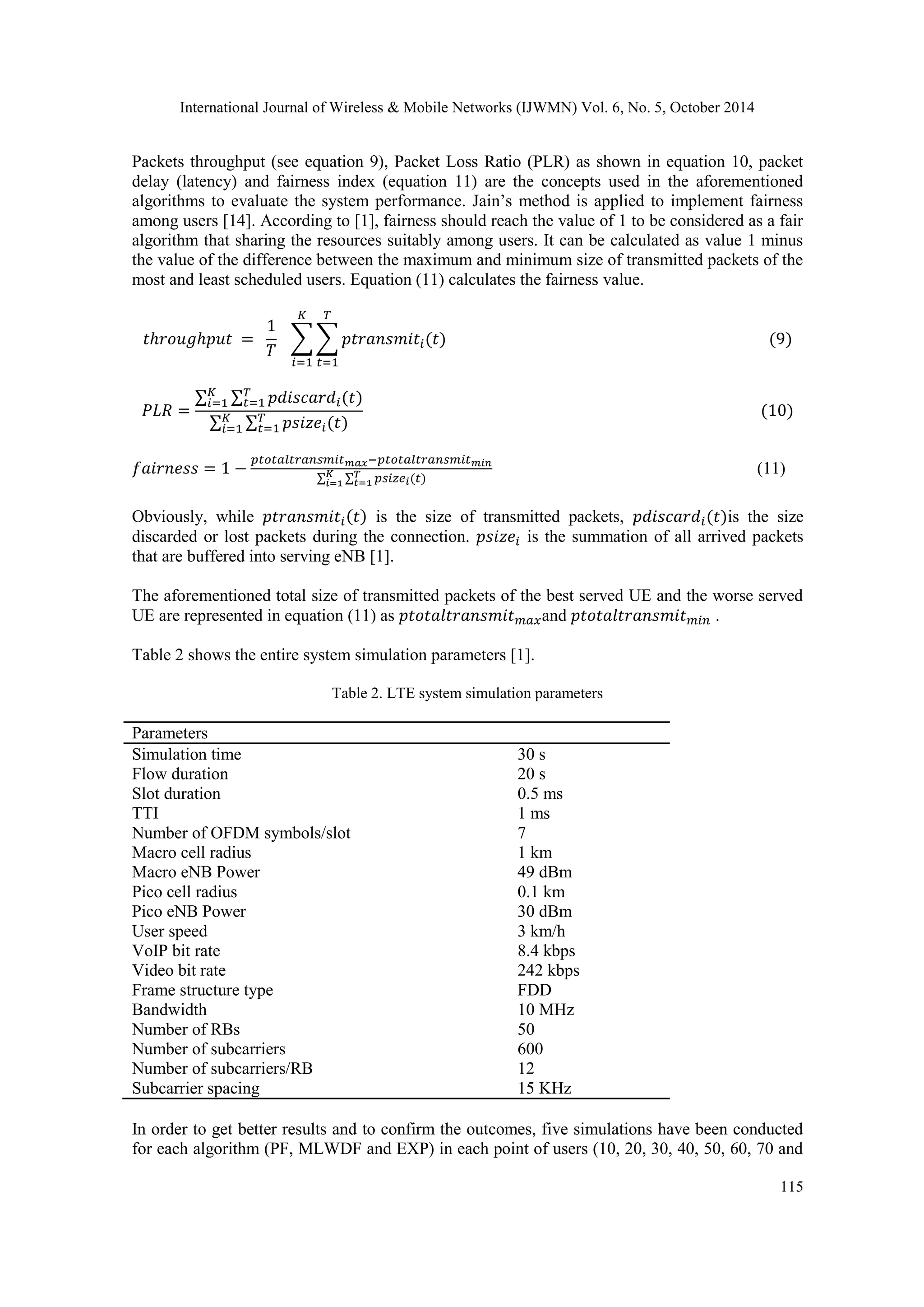 International Journal of Wireless & Mobile Networks (IJWMN) Vol. 6, No. 5, October 2014 115 Packets throughput (see equation 9), Packet Loss Ratio (PLR) as shown in equation 10, packet delay (latency) and fairness index (equation 11) are the concepts used in the aforementioned algorithms to evaluate the system performance. Jain’s method is applied to implement fairness among users [14]. According to [1], fairness should reach the value of 1 to be considered as a fair algorithm that sharing the resources suitably among users. It can be calculated as value 1 minus the value of the difference between the maximum and minimum size of transmitted packets of the most and least scheduled users. Equation (11) calculates the fairness value. (11) Obviously, while is the size of transmitted packets, is the size discarded or lost packets during the connection. is the summation of all arrived packets that are buffered into serving eNB [1]. The aforementioned total size of transmitted packets of the best served UE and the worse served UE are represented in equation (11) as and . Table 2 shows the entire system simulation parameters [1]. Table 2. LTE system simulation parameters Parameters Simulation time Flow duration 30 s 20 s Slot duration TTI Number of OFDM symbols/slot Macro cell radius Macro eNB Power Pico cell radius Pico eNB Power 0.5 ms 1 ms 7 1 km 49 dBm 0.1 km 30 dBm User speed 3 km/h VoIP bit rate 8.4 kbps Video bit rate 242 kbps Frame structure type FDD Bandwidth 10 MHz Number of RBs 50 Number of subcarriers 600 Number of subcarriers/RB 12 Subcarrier spacing 15 KHz In order to get better results and to confirm the outcomes, five simulations have been conducted for each algorithm (PF, MLWDF and EXP) in each point of users (10, 20, 30, 40, 50, 60, 70 and 