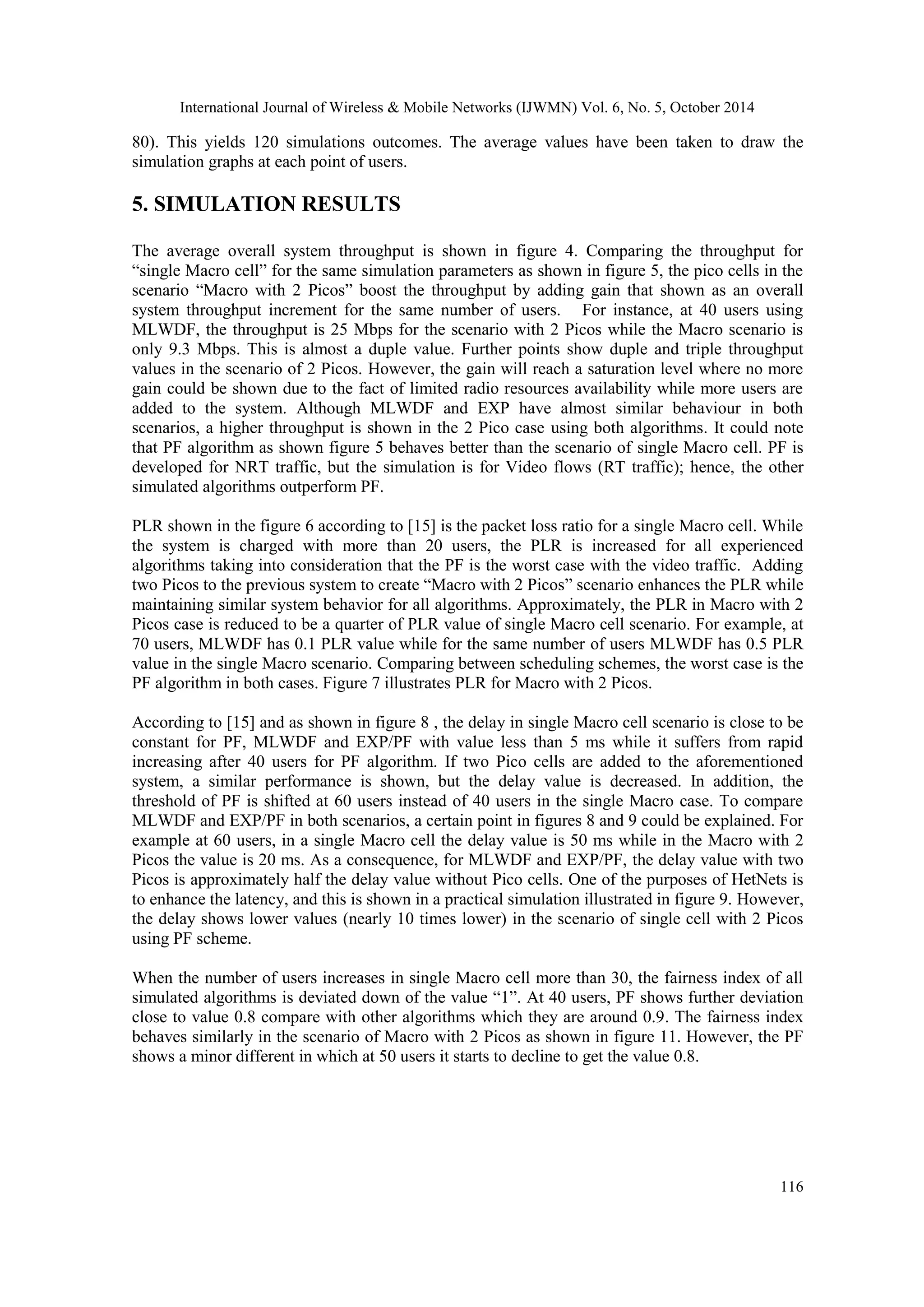 International Journal of Wireless & Mobile Networks (IJWMN) Vol. 6, No. 5, October 2014 116 80). This yields 120 simulations outcomes. The average values have been taken to draw the simulation graphs at each point of users. 5. SIMULATION RESULTS The average overall system throughput is shown in figure 4. Comparing the throughput for “single Macro cell” for the same simulation parameters as shown in figure 5, the pico cells in the scenario “Macro with 2 Picos” boost the throughput by adding gain that shown as an overall system throughput increment for the same number of users. For instance, at 40 users using MLWDF, the throughput is 25 Mbps for the scenario with 2 Picos while the Macro scenario is only 9.3 Mbps. This is almost a duple value. Further points show duple and triple throughput values in the scenario of 2 Picos. However, the gain will reach a saturation level where no more gain could be shown due to the fact of limited radio resources availability while more users are added to the system. Although MLWDF and EXP have almost similar behaviour in both scenarios, a higher throughput is shown in the 2 Pico case using both algorithms. It could note that PF algorithm as shown figure 5 behaves better than the scenario of single Macro cell. PF is developed for NRT traffic, but the simulation is for Video flows (RT traffic); hence, the other simulated algorithms outperform PF. PLR shown in the figure 6 according to [15] is the packet loss ratio for a single Macro cell. While the system is charged with more than 20 users, the PLR is increased for all experienced algorithms taking into consideration that the PF is the worst case with the video traffic. Adding two Picos to the previous system to create “Macro with 2 Picos” scenario enhances the PLR while maintaining similar system behavior for all algorithms. Approximately, the PLR in Macro with 2 Picos case is reduced to be a quarter of PLR value of single Macro cell scenario. For example, at 70 users, MLWDF has 0.1 PLR value while for the same number of users MLWDF has 0.5 PLR value in the single Macro scenario. Comparing between scheduling schemes, the worst case is the PF algorithm in both cases. Figure 7 illustrates PLR for Macro with 2 Picos. According to [15] and as shown in figure 8 , the delay in single Macro cell scenario is close to be constant for PF, MLWDF and EXP/PF with value less than 5 ms while it suffers from rapid increasing after 40 users for PF algorithm. If two Pico cells are added to the aforementioned system, a similar performance is shown, but the delay value is decreased. In addition, the threshold of PF is shifted at 60 users instead of 40 users in the single Macro case. To compare MLWDF and EXP/PF in both scenarios, a certain point in figures 8 and 9 could be explained. For example at 60 users, in a single Macro cell the delay value is 50 ms while in the Macro with 2 Picos the value is 20 ms. As a consequence, for MLWDF and EXP/PF, the delay value with two Picos is approximately half the delay value without Pico cells. One of the purposes of HetNets is to enhance the latency, and this is shown in a practical simulation illustrated in figure 9. However, the delay shows lower values (nearly 10 times lower) in the scenario of single cell with 2 Picos using PF scheme. When the number of users increases in single Macro cell more than 30, the fairness index of all simulated algorithms is deviated down of the value “1”. At 40 users, PF shows further deviation close to value 0.8 compare with other algorithms which they are around 0.9. The fairness index behaves similarly in the scenario of Macro with 2 Picos as shown in figure 11. However, the PF shows a minor different in which at 50 users it starts to decline to get the value 0.8. 
