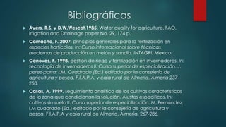 Bibliográficas
 Ayers, R.S. y D.W.Wescot.1985. Water quality for agriculture. FAO.
Irrigation and Drrainage paper No. 29, 174 p.
 Camacho, F. 2007. principios generales para la fertilización en
especies hortícolas. In: Curso internacional sobre técnicas
modernas de producción en melón y sandia. INTAGRI. Mexico.
 Canovas, F. 1998. gestión de riego y fertilización en invernaderos. In:
tecnología de invernaderos II. Curso superior de especialización. J.
perez-parra; I.M. Cuadrado (Ed.) editado por la consejería de
agricultura y pesca. F.I.A.P.A. y caja rural de Almería. Almería 237-
250.
 Casas, A. 1999. seguimiento analítico de los cultivos características
de la zona que condicionan la solución. Ajustes específicos. In:
cultivos sin suelo II. Curso superior de especialización. M. Fernández;
I.M cuadrado (Ed.) editado por la consejería de agricultura y
pesca, F.I.A.P.A y caja rural de Almería. Almería. 267-286.
 