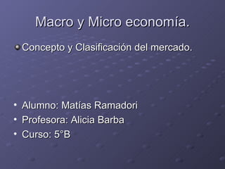 Macro y Micro economía.
    Concepto y Clasificación del mercado.




•   Alumno: Matías Ramadori
•   Profesora: Alicia Barba
•   Curso: 5°B
 