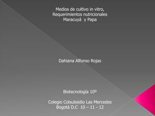 Medios de cultivo in vitro,
  Requerimientos nutricionales
      Maracuyá y Papa




     Dahiana Alfonso Rojas




       Biotecnología 10º

Colegio Colsubsidio Las Mercedes
    Bogotá D.C 10 – 11 - 12
 