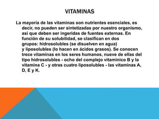 VITAMINAS
La mayoría de las vitaminas son nutrientes esenciales, es
decir, no pueden ser sintetizadas por nuestro organismo,
así que deben ser ingeridas de fuentes externas. En
función de su solubilidad, se clasifican en dos
grupos: hidrosolubles (se disuelven en agua)
y liposolubles (lo hacen en ácidos grasos). Se conocen
trece vitaminas en los seres humanos, nueve de ellas del
tipo hidrosolubles - ocho del complejo vitamínico B y la
vitamina C - y otras cuatro liposolubles - las vitaminas A,
D, E y K.
 