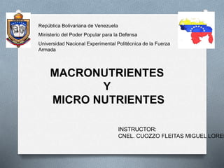 República Bolivariana de Venezuela
Ministerio del Poder Popular para la Defensa
Universidad Nacional Experimental Politécnica de la Fuerza
Armada
MACRONUTRIENTES
Y
MICRO NUTRIENTES
INSTRUCTOR:
CNEL. CUOZZO FLEITAS MIGUEL LOREN
 