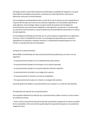 estrategia conduce a desarrollar productos estandarizados susceptibles de adaptarse a una gran
diversidad de necesidades que permiten, economías de escala importantes, tanto para la
fabricación como para la comercialización.

Una estrategia de marketing diferenciada, a través de la cual, la empresa se acerca igualmente el
conjunto del mercado, pero esta vez con productos adaptados a las necesidades específicas de
cada segmento. Esta estrategia implica una gama amplia de productos de estrategias de
comercialización y de comunicación adaptadas a cada segmento, que permite a la empresa fijan
sus precios de venta teniendo en cuenta las diferencias de elasticidad de la demanda en el interior
de cada segmento.

Una estrategia de marketing concentrado, por lo cual la empresa se especializa en un segmento y
renuncia a cubrir la totalidad del mercado. Es la estrategia del especialista que a menudo es
adoptada por las pequeñas y medianas empresas. La especialización puede apoyarse en una
función o en grupo particular de compradores.



Las bases de un posicionamiento

Wind (1982), ha identificado seis tipos de posicionamientos posibles para una marca. Son las
siguientes:

- Un posicionamiento basado en una cualidad distintiva del producto.

- Un posicionamiento basado en las ventajas o en la solución aportada.

- Un posicionamiento basado en una oportunidad de utilización específica.

- Un posicionamiento orientado a una categoría de usuarios.

- Un posicionamiento en relación a una marca competidora.

- Por posicionamiento de ruptura en relación a la categoría del producto.

Se puede igualmente adoptar un posicionamiento que se apoya en un estilo de vida específico.



Procedimiento de selección de un posicionamiento

Para proceder válidamente la selección de un posicionamiento, deben reunirse un cierto número
de condiciones previas.

- Tener un buen conocimiento del posicionamiento actualmente ocupado por la marcan el espíritu
de los compradores. Éste conocimiento puede adquirirse especialmente gracias a los estudios de
imagen de marca.
 