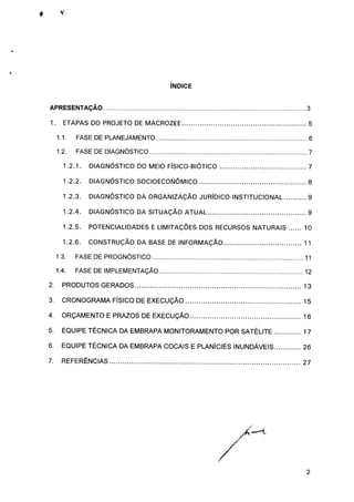 ÍNDICE
APRESENTAÇÃO 3
1. ETAPAS DO PROJETO DE MACROZEE 5
1.1. FASE DE PLANEJAMENTO 6
1.2. FASE DE DIAGNÓSTICO 7
1.2.1. DIAGNÓSTICO DO MEIO FÍSICO-BIÓTICO 7
1.2.2. DIAGNÓSTICO SOCIOECONÔMICO 8
1.2.3. DIAGNÓSTICO DA ORGANIZAÇÃO JURÍDICO-INSTITUCIONAL 9
1.2.4. DIAGNÓSTICO DA SITUAÇÃO ATUAL 9
1.2.5. POTENCIALIDADES E LIMITAÇÕES DOS RECURSOS NATURAIS 10
1.2.6. CONSTRUÇÃO DA BASE DE INFORMAÇÃO 11
1.3. FASE DE PROGNÓSTICO 11
1.4. FASE DE IMPLEMENTAÇÃO 12
2. PRODUTOS GERADOS 13
3. CRONOGRAMA FÍSICO DE EXECUÇÃO 15
4. ORÇAMENTO E PRAZOS DE EXECUÇÃO 16
5. EQUIPE TÉCNICA DA EMBRAPA MONITORAMENTO POR SATÉLITE 17
6. EQUIPE TÉCNICA DA EMBRAPA COCAIS E PLANÍCIES INUNDÁVEIS 26
7. REFERÊNCIAS 27
 